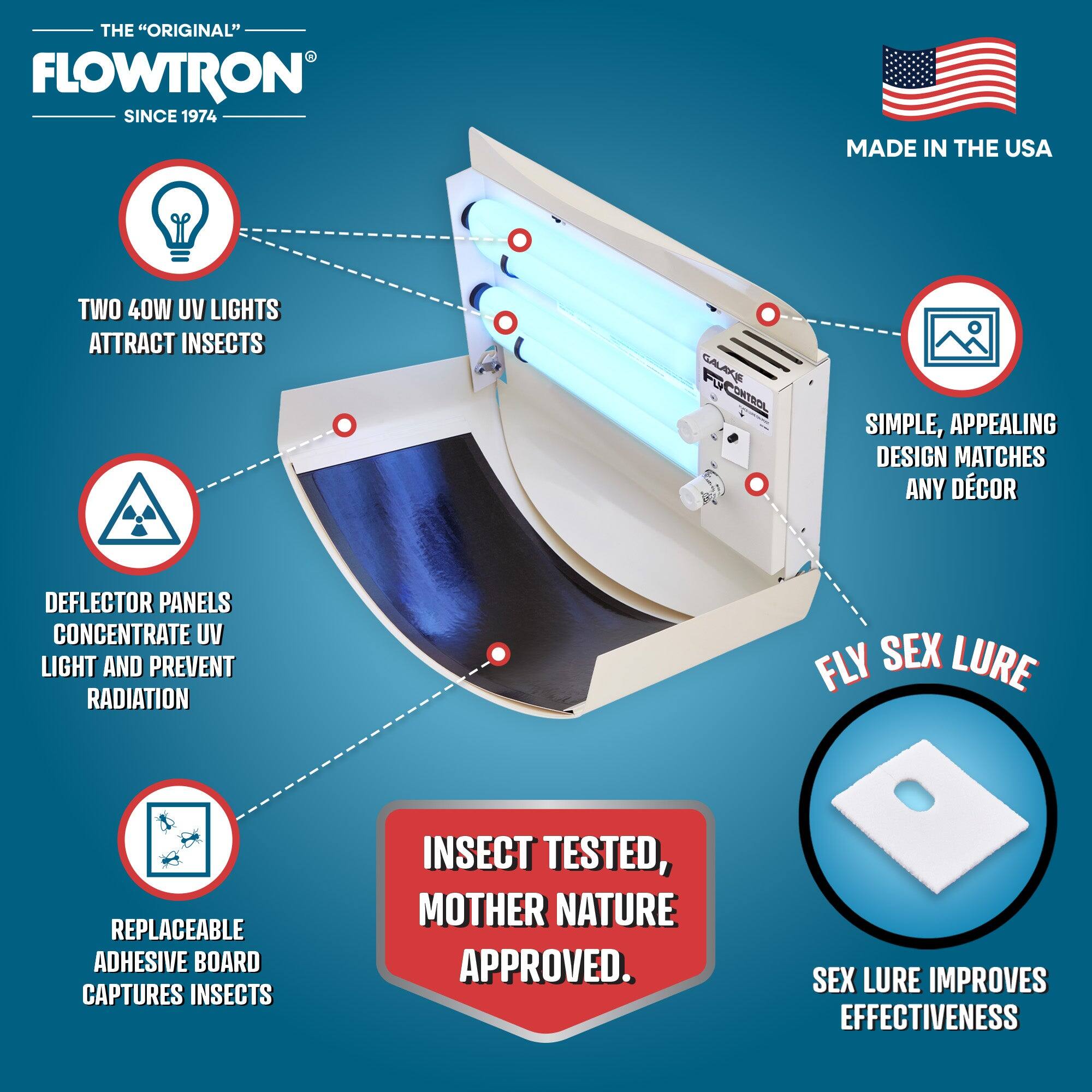 THE "ORIGINAL" FLOWTRON SINCE 1974  
MADE IN THE USA  

- TWO 40W UV LIGHTS ATTRACT INSECTS  
- DEFLECTOR PANELS CONCENTRATE UV LIGHT AND PREVENT RADIATION  
- REPLACEABLE ADHESIVE BOARD CAPTURES INSECTS  
- SIMPLE, APPEALING DESIGN MATCHES ANY DECOR  
- FLY SEX LURE  
- SEX LURE IMPROVES EFFECTIVENESS  

INSECT TESTED, MOTHER NATURE APPROVED.