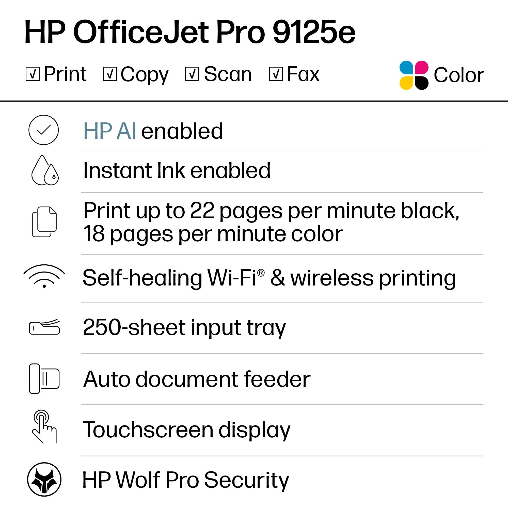 HP OfficeJet Pro 9125e

- Print
- Copy
- Scan
- Fax
- Color

- HP AI enabled
- Instant Ink enabled
- Print up to 22 pages per minute black, 18 pages per minute color
- Self-healing Wi-Fi® & wireless printing
- 250-sheet input tray
- Auto document feeder
- Touchscreen display
- HP Wolf Pro Security