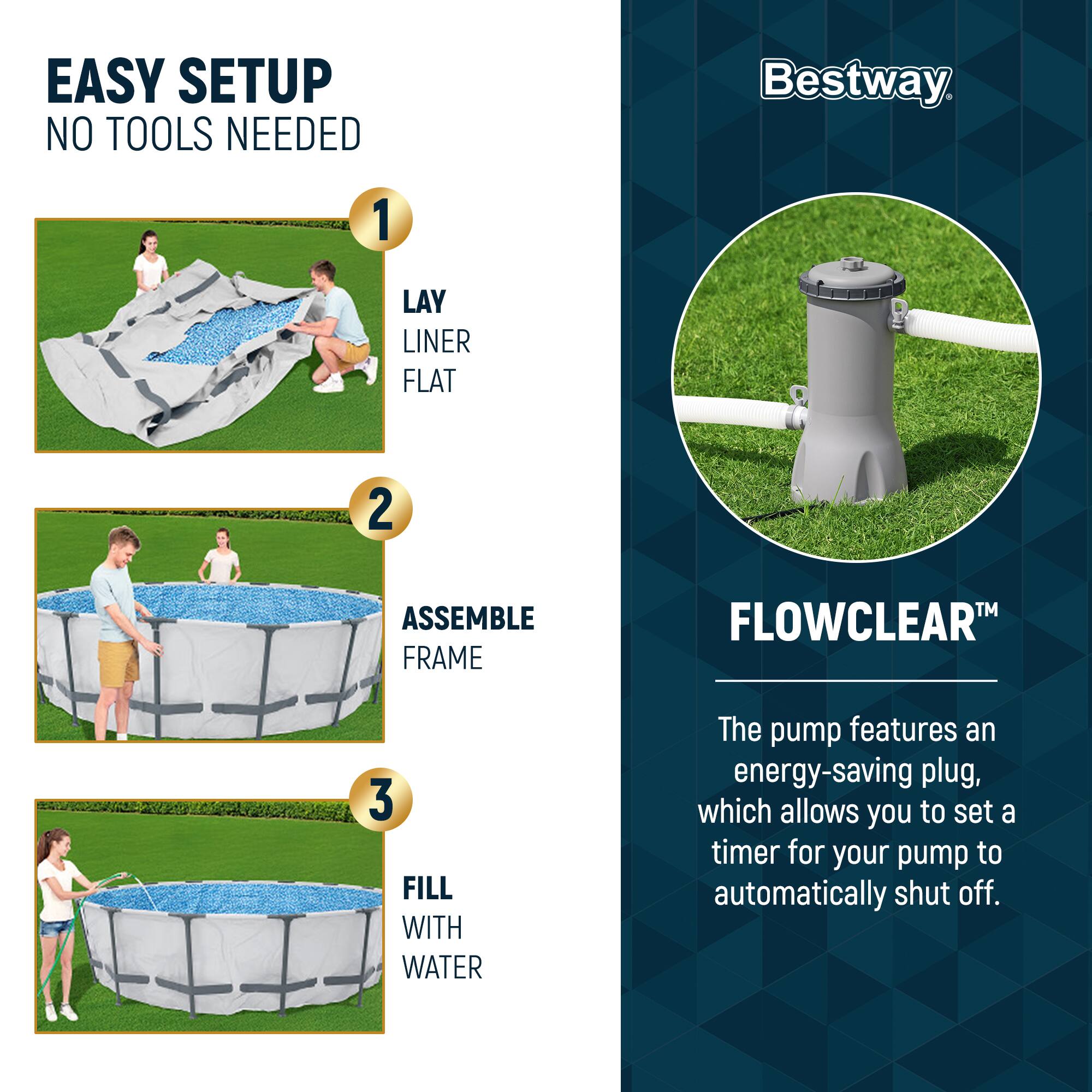 EASY SETUP  
NO TOOLS NEEDED

1. LAY LINER FLAT  
2. ASSEMBLE FRAME  
3. FILL WITH WATER  

Bestway  

FLOWCLEAR™  
The pump features an energy-saving plug, which allows you to set a timer for your pump to automatically shut off.