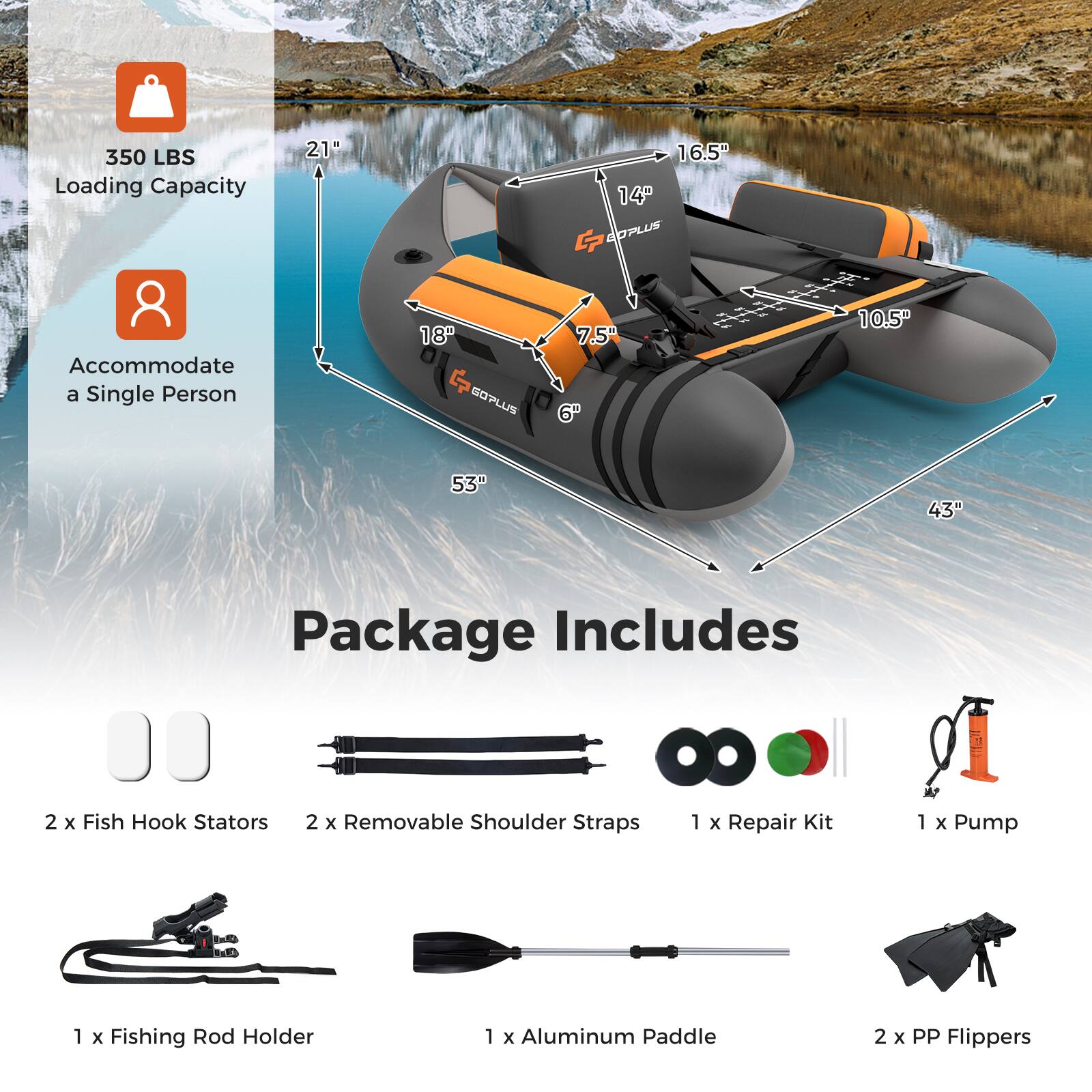 350 LBS Loading Capacity  
Accommodate a Single Person  

21"  
18"  
16.5"  
14"  
10.5"  
7.5"  
6"  
53"  
43"  

Package Includes  
2 x Fish Hook Stators  
2 x Removable Shoulder Straps  
1 x Repair Kit  
1 x Pump  
1 x Fishing Rod Holder  
1 x Aluminum Paddle  
2 x PP Flippers