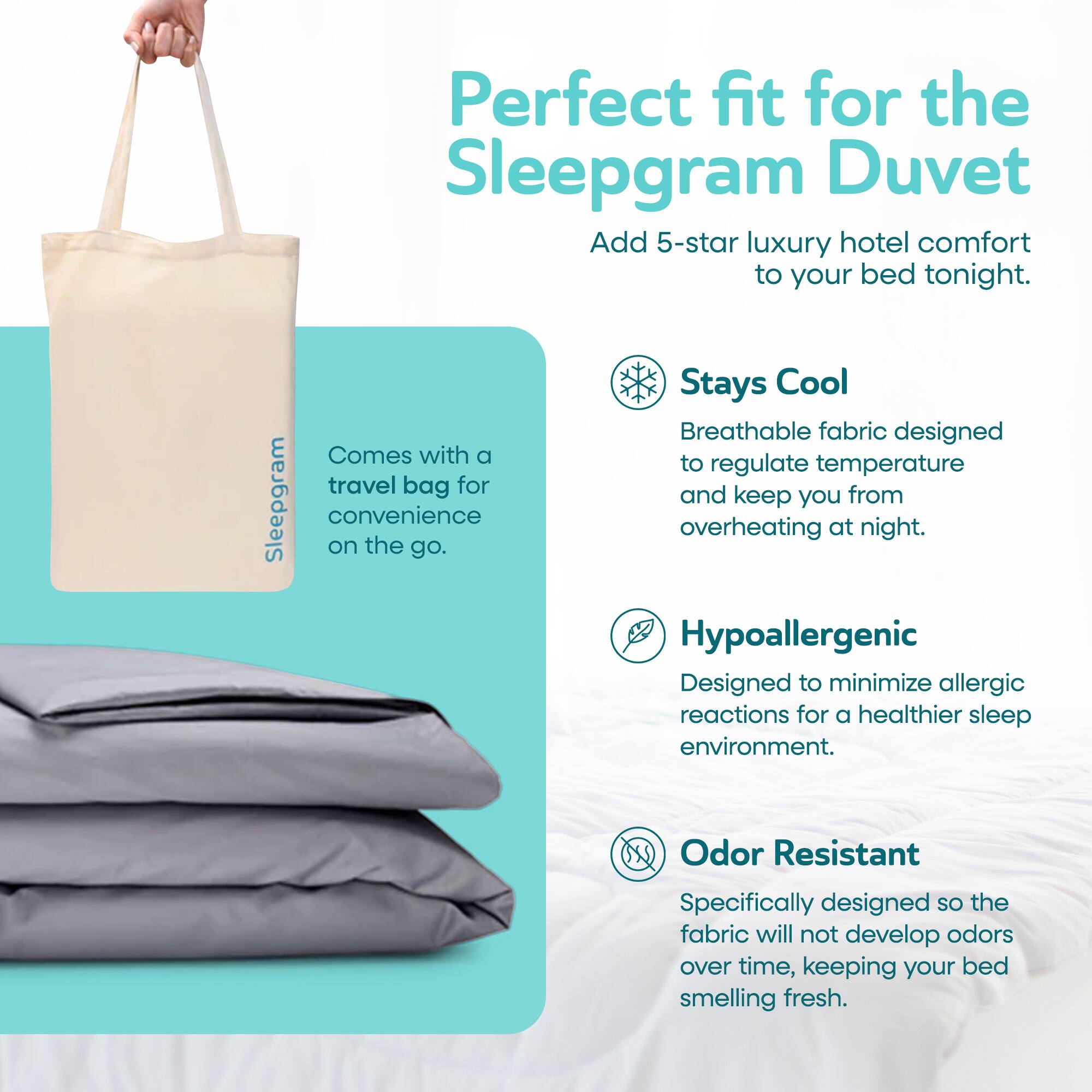 Perfect fit for the Sleepgram Duvet. Add 5-star luxury hotel comfort to your bed tonight. Stays Cool: Breathable fabric designed to regulate temperature and keep you from overheating at night. Comes with a travel bag for convenience on the go. Hypoallergenic: Designed to minimize allergic reactions for a healthier sleep environment. Odor Resistant: Specifically designed so the fabric will not develop odors over time, keeping your bed smelling fresh.
