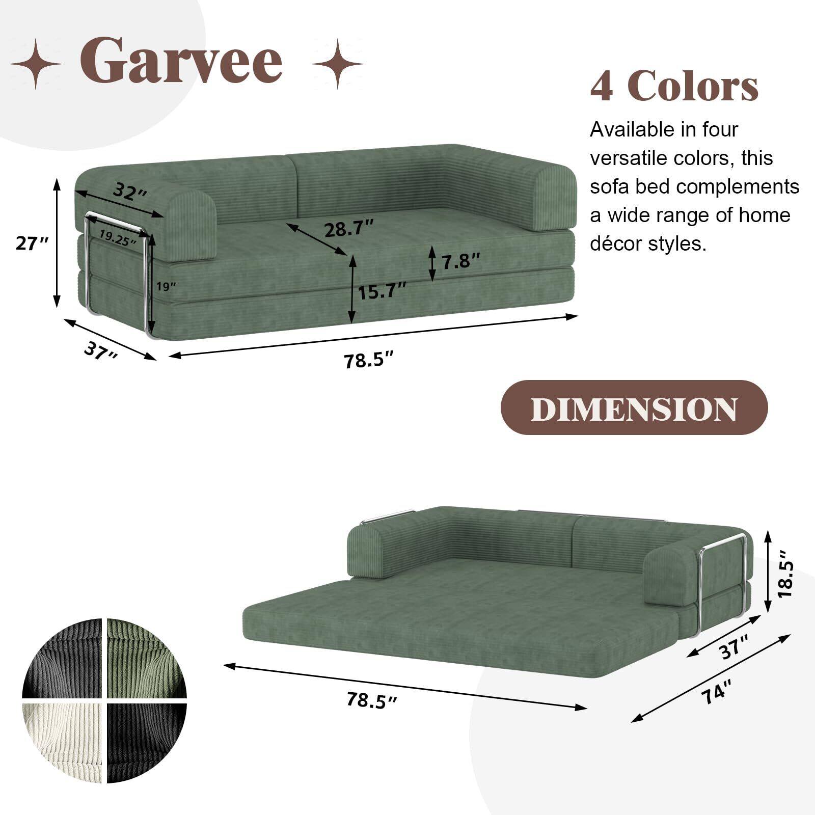 Garvee

4 Colors
Available in four versatile colors, this sofa bed complements a wide range of home décor styles.

DIMENSION

- 78.5" (length)
- 37" (depth)
- 27" (height)
- 32" (seat height)
- 28.7" (seat depth)
- 19.25" (back height)
- 19" (back width)
- 15.7" (arm height)
- 7.8" (arm width)

- 78.5" (length)
- 74" (width)
- 37" (depth)
- 18.5" (height)