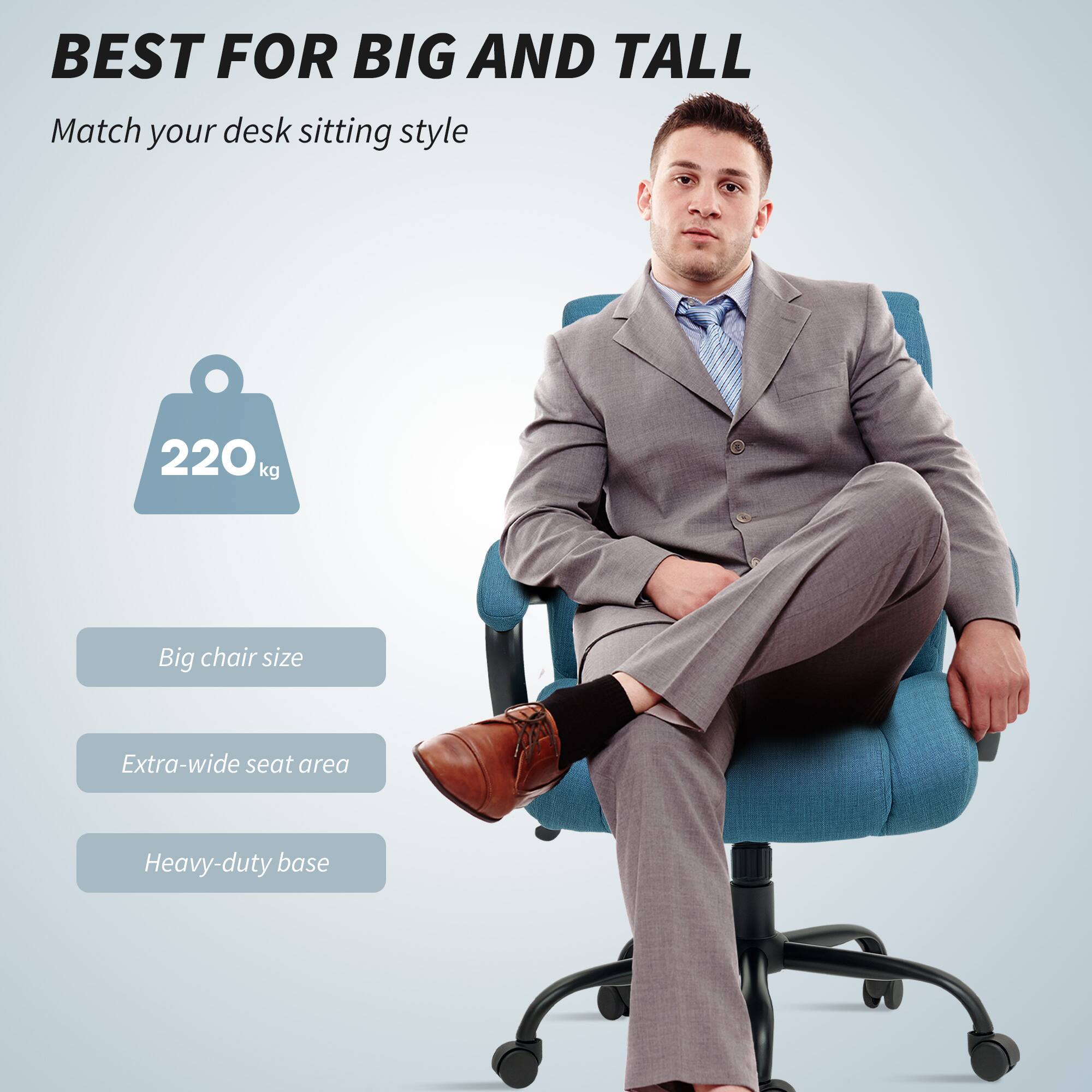 BEST FOR BIG AND TALL
Match your desk sitting style
220kg
Big chair size
Extra-wide seat area
Heavy-duty base