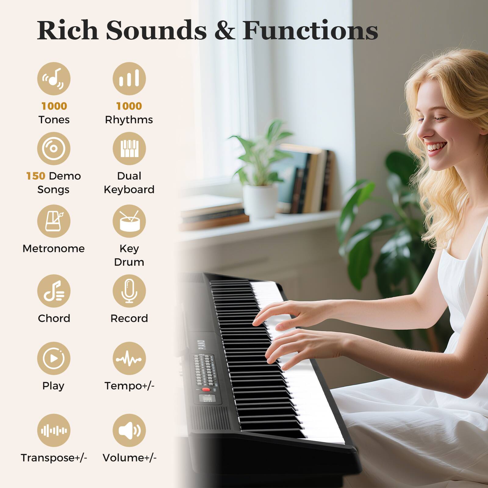 Rich Sounds & Functions

- 1000 Tones
- 1000 Rhythms
- 150 Demo Songs
- Dual Keyboard
- Metronome
- Key Drum
- Chord
- Record
- Play
- Tempo+/
- Transpose+/
- Volume+/-