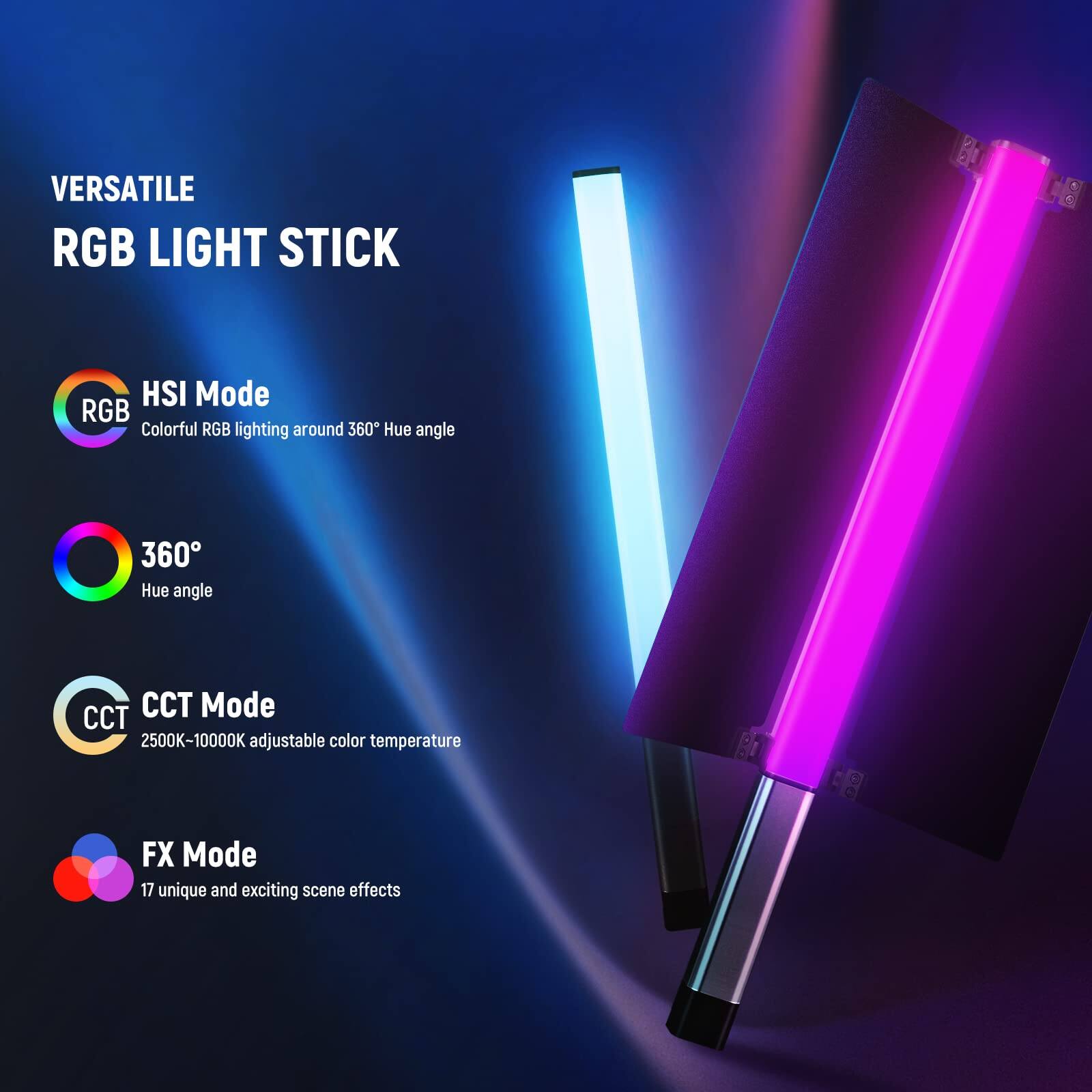 VERSATILE RGB LIGHT STICK

HSI Mode
Colorful RGB lighting around 360° Hue angle

360°
Hue angle

CCT Mode
2500K-10000K adjustable color temperature

FX Mode
17 unique and exciting scene effects
