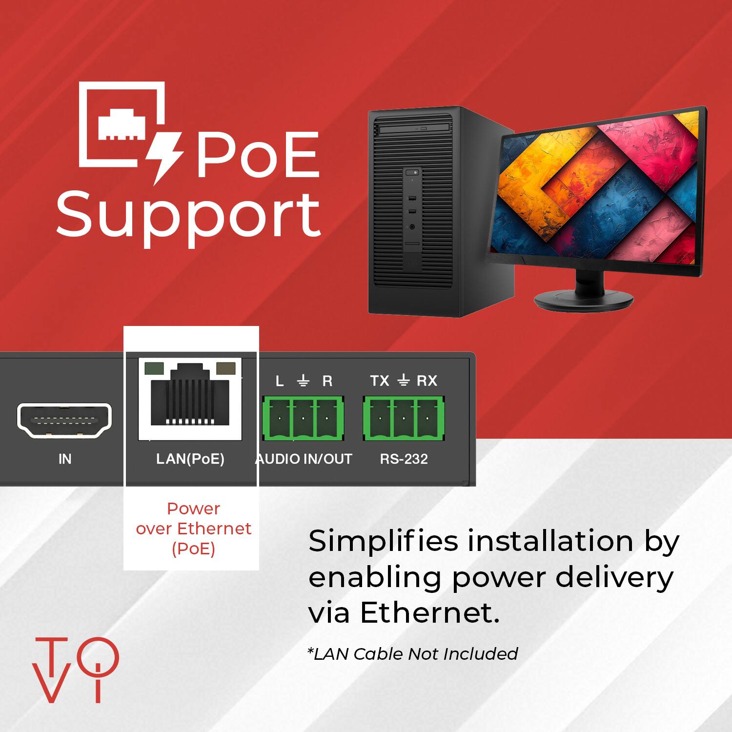 PoE Support

Power over Ethernet (PoE) Simplifies installation by enabling power delivery via Ethernet.

- IN
- LAN (PoE)
- AUDIO IN/OUT
- RS-232
- L R TX RX

*LAN Cable Not Included