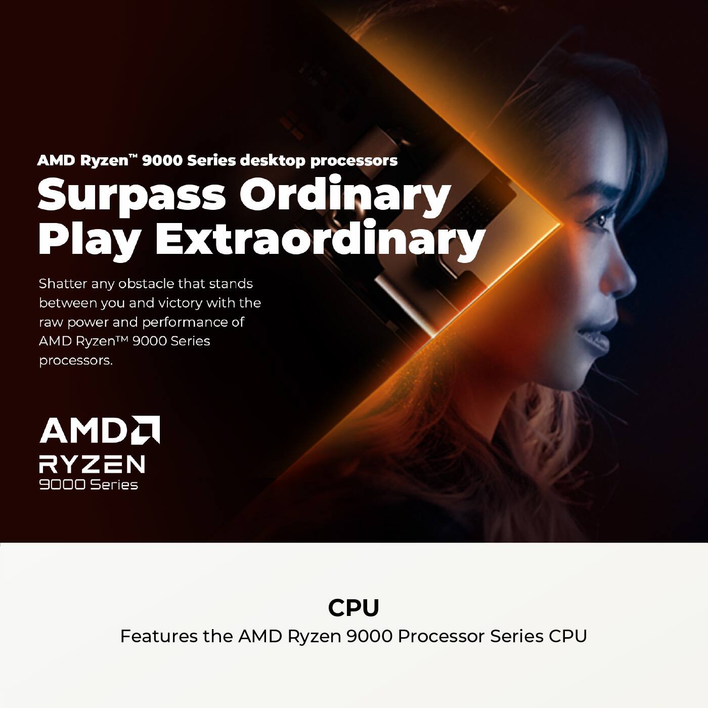 AMD Ryzen™ 9000 Series desktop processors  
Surpass Ordinary Play Extraordinary  

Shatter any obstacle that stands between you and victory with the raw power and performance of AMD Ryzen™ 9000 Series processors.  

AMD RYZEN 9000 Series  

CPU  
Features the AMD Ryzen 9000 Processor Series CPU