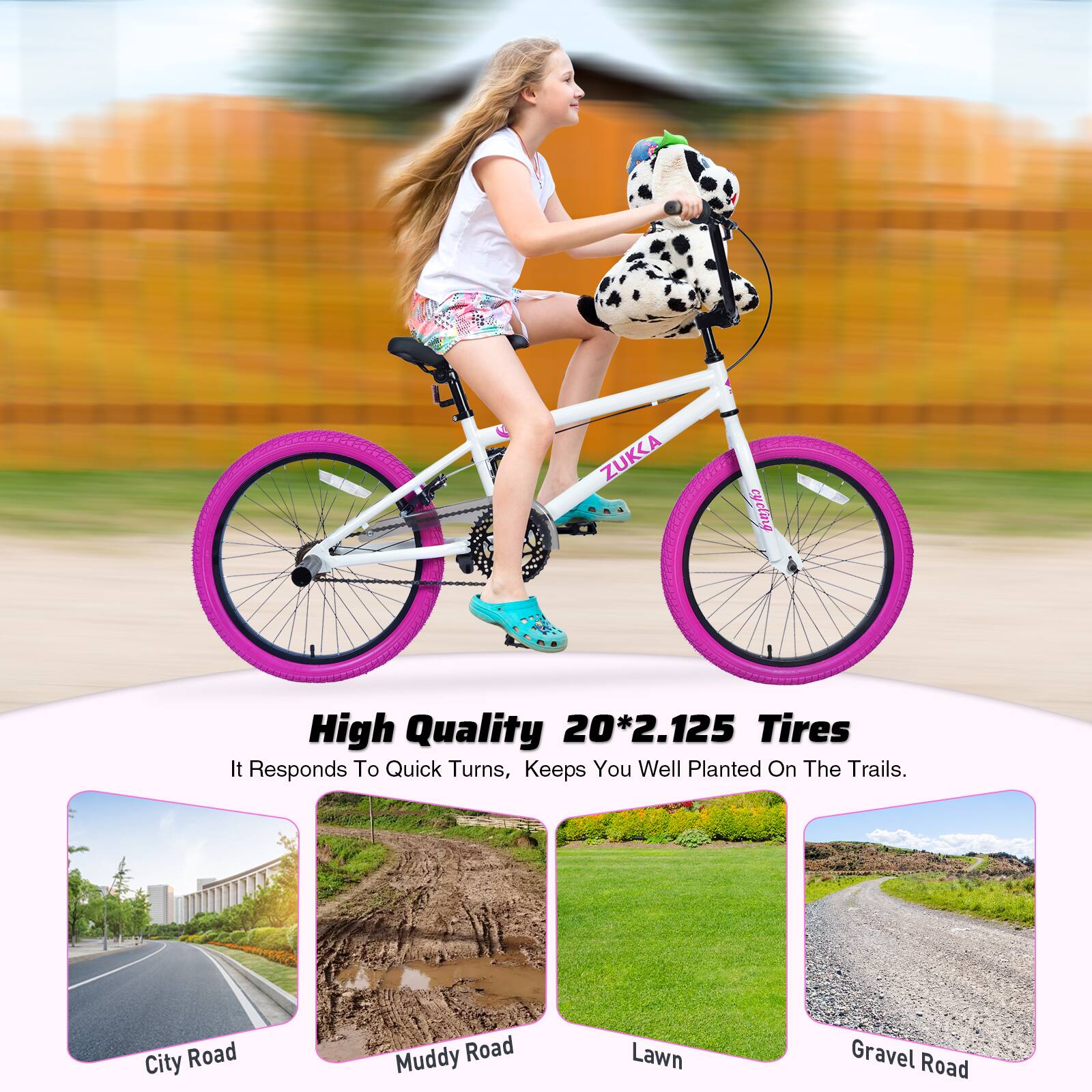 ZUKKA cycling

High Quality 20*2.125 Tires

It Responds To Quick Turns, Keeps You Well Planted On The Trails.

City Road  
Muddy Road  
Lawn  
Gravel Road
