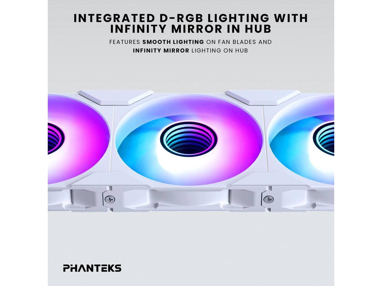 INTEGRATED D-RGB LIGHTING WITH INFINITY MIRROR IN HUB  
FEATURES SMOOTH LIGHTING ON FAN BLADES AND INFINITY MIRROR LIGHTING ON HUB  

PHANTEKS