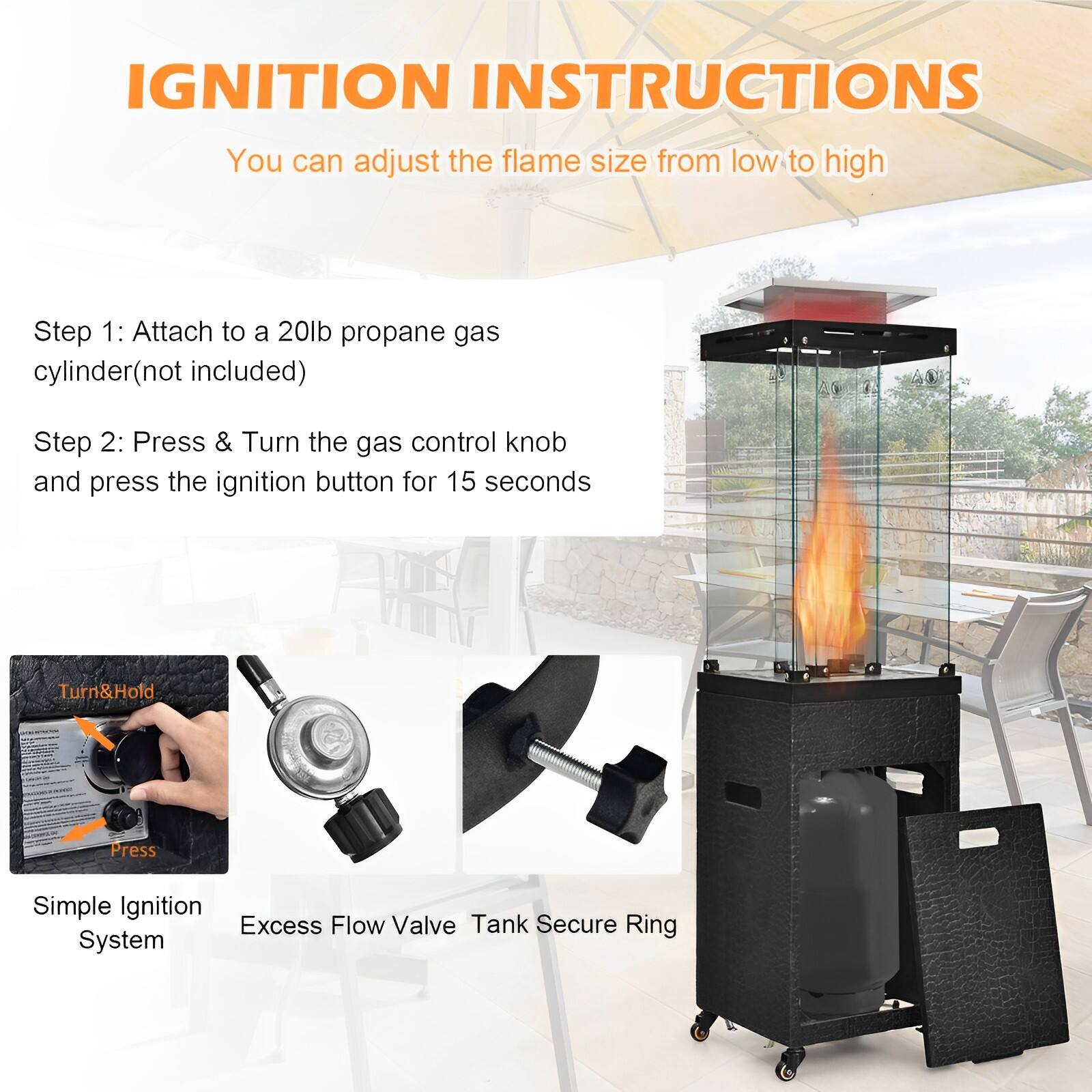 IGNITION INSTRUCTIONS
You can adjust the flame size from low to high

Step 1: Attach to a 20lb propane gas cylinder (not included)
Step 2: Press & Turn the gas control knob and press the ignition button for 15 seconds

Simple Ignition System
Excess Flow Valve
Secure Ring