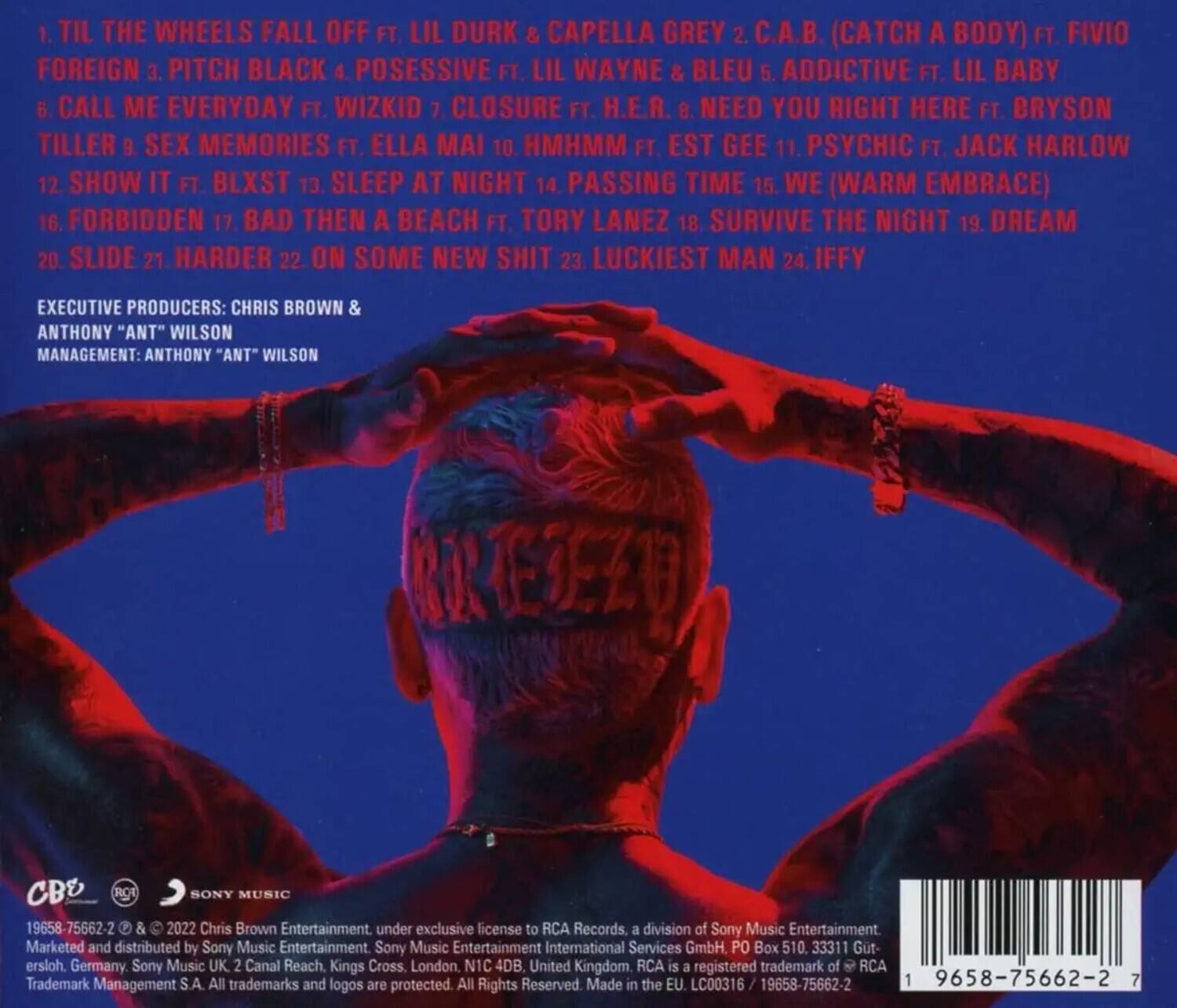 1. Til the Wheels Fall Off ft. Lil Durk & Capella Grey  
2. C.A.B. (Catch a Body) ft. Fivio Foreign  
3. Pitch Black  
4. Possessive ft. Lil Wayne & Bleu  
5. Addictive ft. Lil Baby  
6. Call Me Everyday ft. Wizkid  
7. Closure ft. H.E.R.  
8. Need You Right Here ft. Bryson Tiller  
9. Sex Memories ft. Ella Mai  
10. Hmhm ft. Est Gee  
11. Psychic ft. Jack Harlow  
12. Show It ft. Blxst  
13. Sleep at Night  
14. Passing Time  
15. We (Warm Embrace)  
16. Forbidden  
17. Bad Then a Beach ft. Tory Lanez  
18. Survive the Night  
19. Dream  
20. Slide  
21. Harder  
22. On Some New Shit  
23. Luckiest Man  
24. Iffy  

Executive Producers: Chris Brown & Anthony "Ant" Wilson  
Management: Anthony "Ant" Wilson  

19658-756