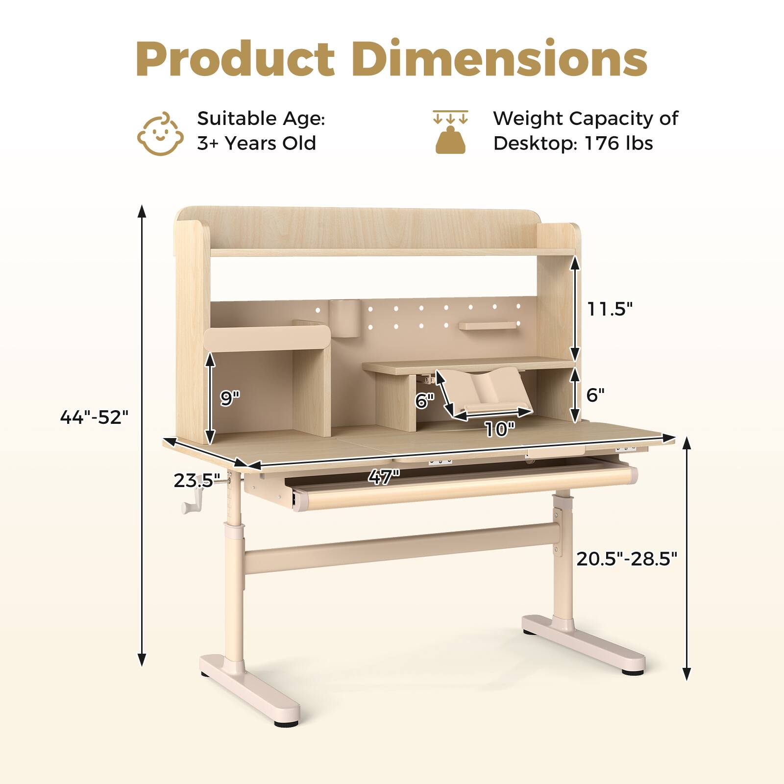 Product Dimensions  
Suitable Age: 3+ Years Old  
Weight Capacity of Desktop: 176 lbs  

11.5"  
44"-52"  
9"  
6"  
10"  
6"  
23.5"  
47"  
20.5"-28.5"