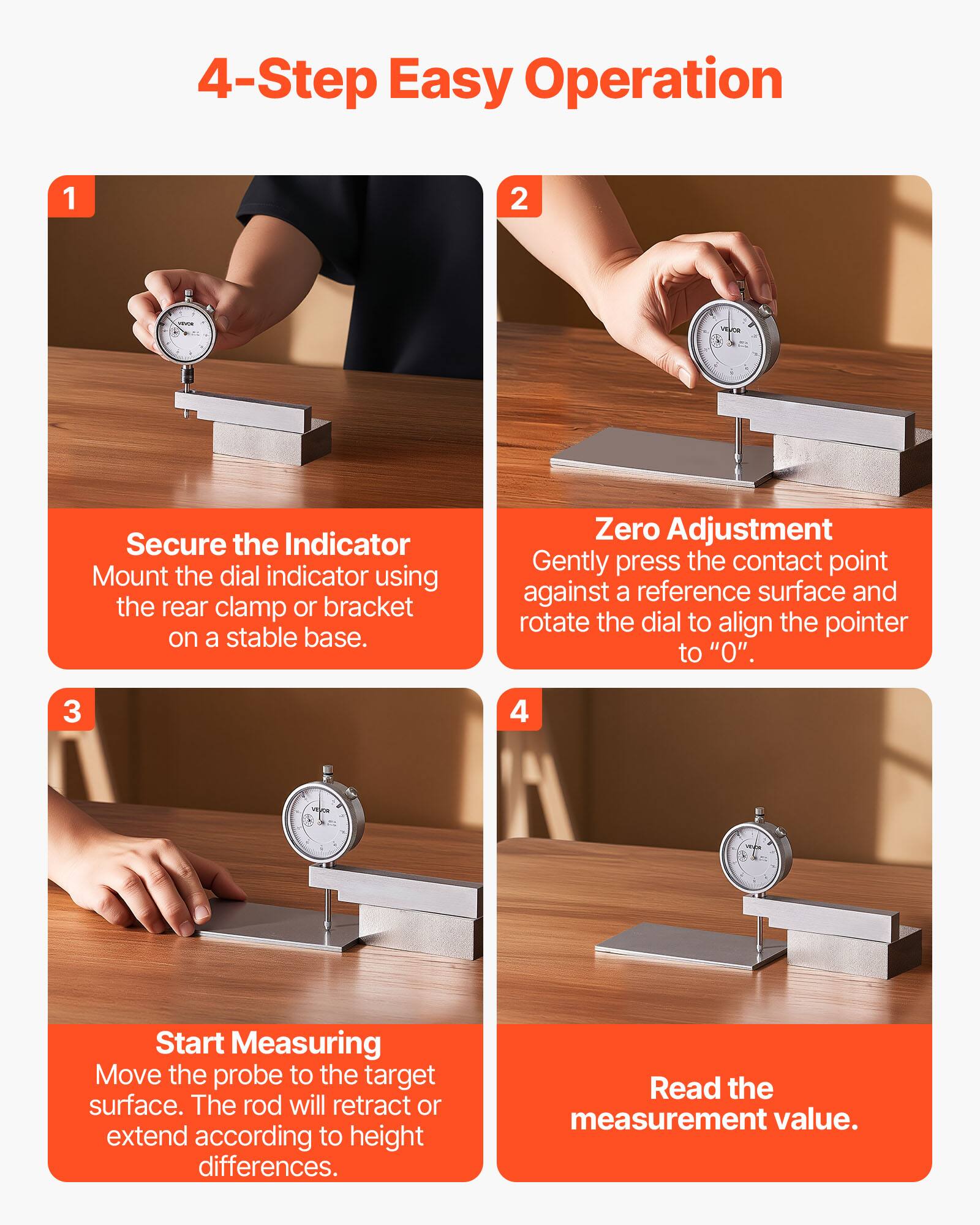 4-Step Easy Operation

1. Secure the Indicator
   Mount the dial indicator using the rear clamp or bracket on a stable base.

2. Zero Adjustment
   Gently press the contact point against a reference surface and rotate the dial to align the pointer to "0".

3. Start Measuring
   Move the probe to the target surface. The rod will retract or extend according to height differences.

4. Read the measurement value.