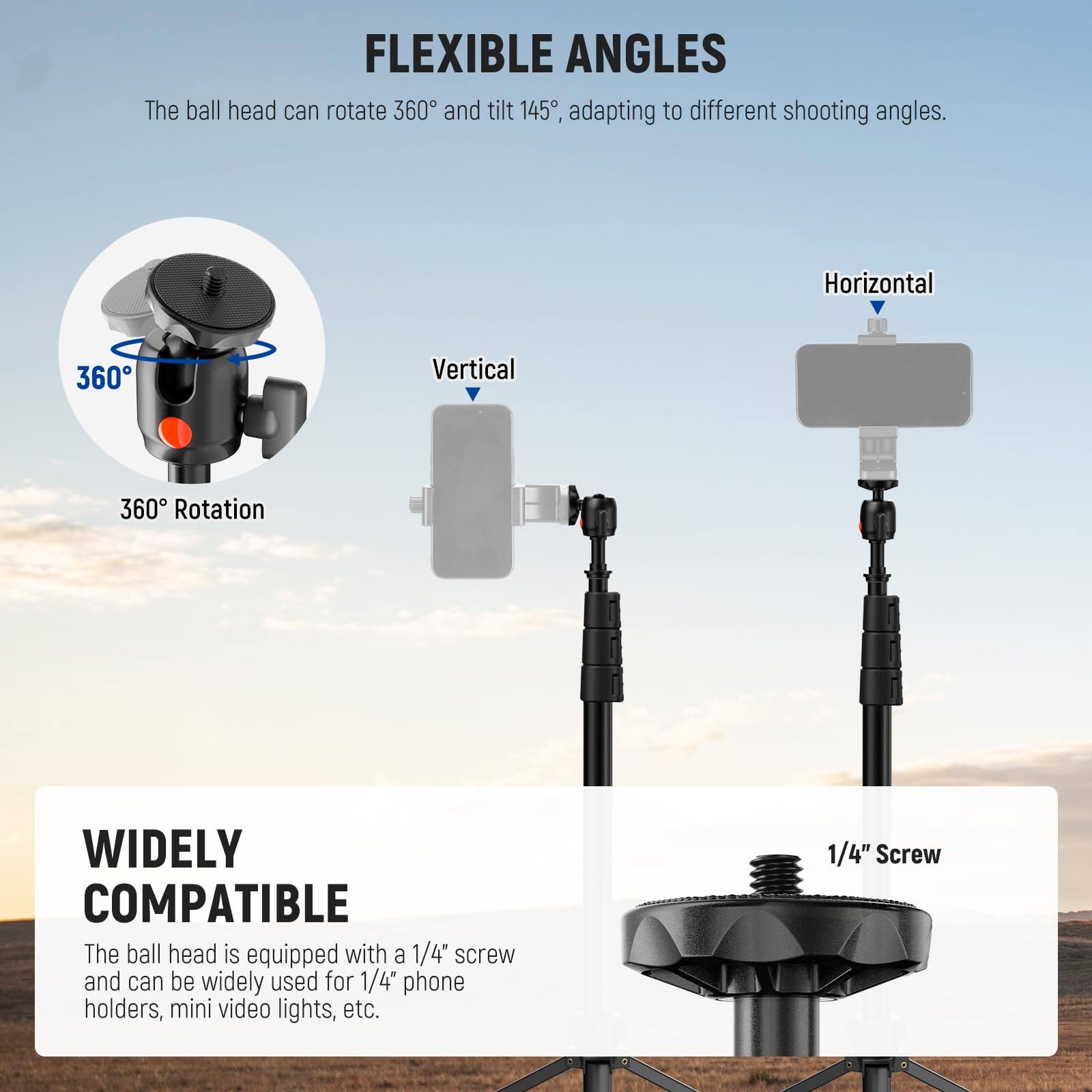 FLEXIBLE ANGLES  
The ball head can rotate 360° and tilt 145°, adapting to different shooting angles.  
Horizontal 360°  
Vertical 360° Rotation  

WIDELY COMPATIBLE  
The ball head is equipped with a 1/4" screw and can be widely used for 1/4" phone holders, mini video lights, etc.  
1/4" Screw