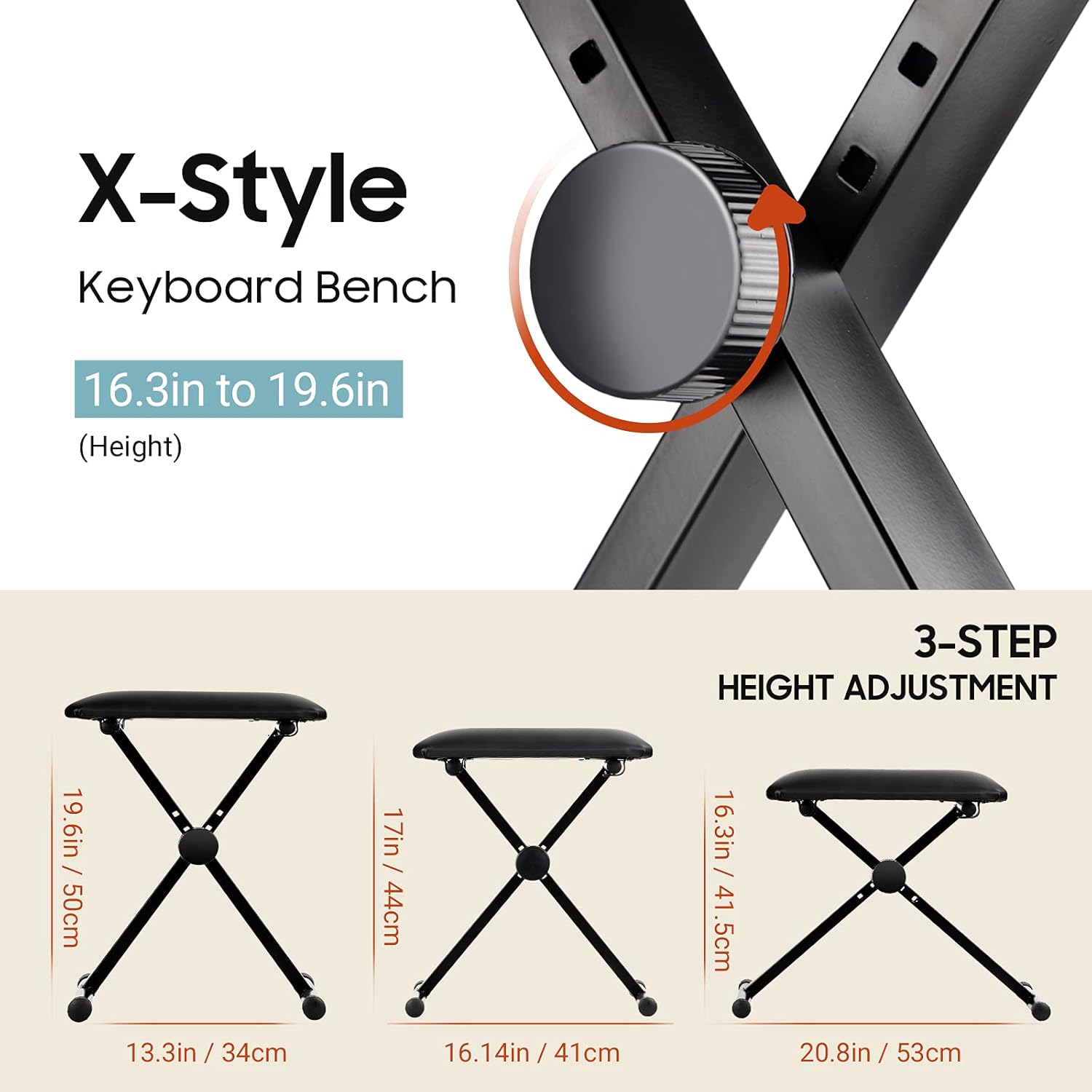 X-Style Keyboard Bench  
16.3in to 19.6in (Height)  

3-STEP HEIGHT ADJUSTMENT  
19.6in / 50cm  
17in / 44cm  
16.3in / 41.5cm  
13.3in / 34cm  
16.14in / 41cm  
20.8in / 53cm