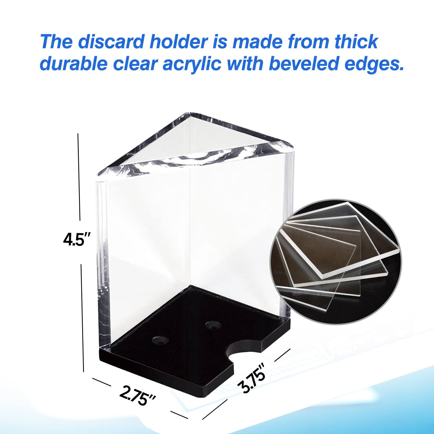 The discard holder is made from thick durable clear acrylic with beveled edges. 4.5" 2.75" 3.75"
