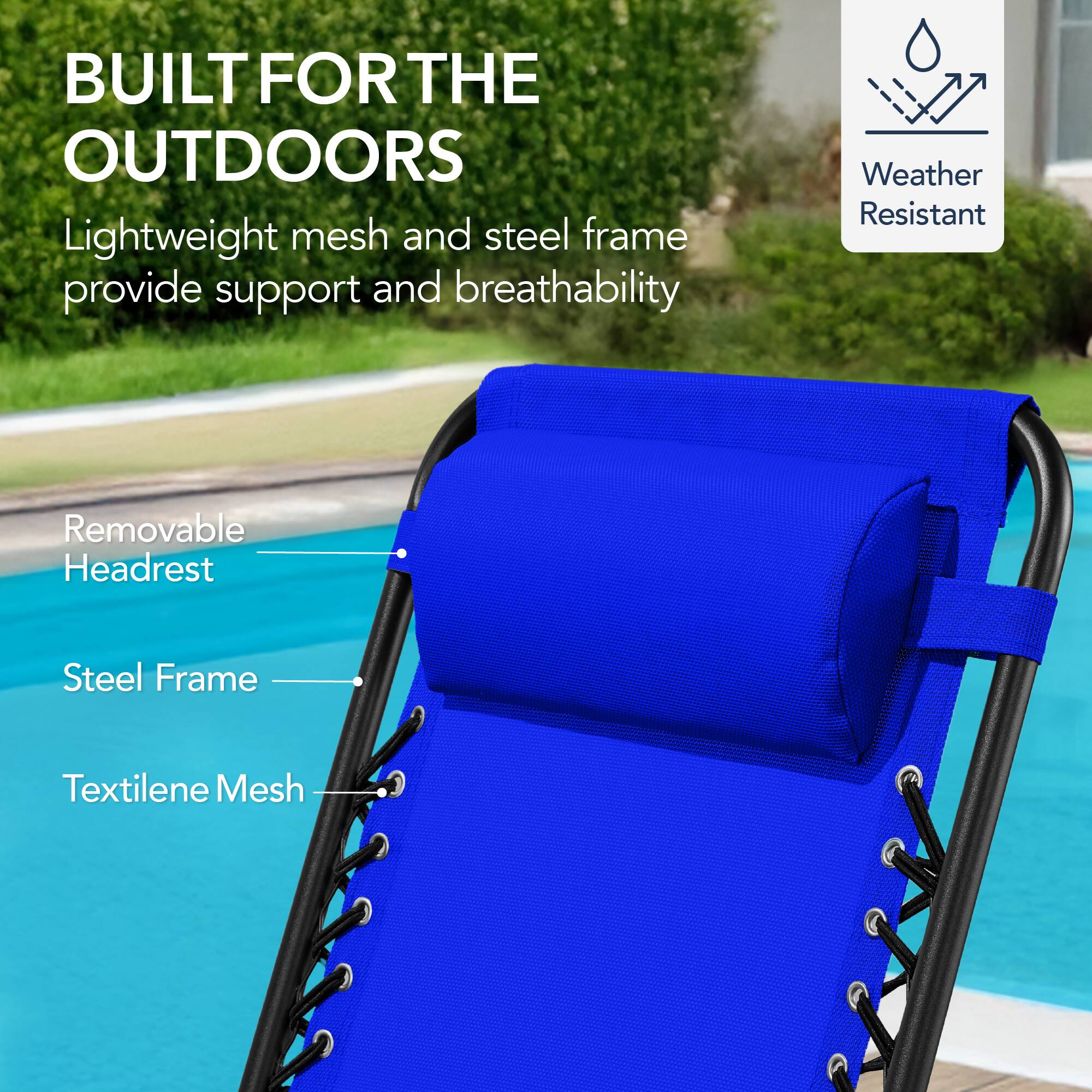 BUILT FOR THE OUTDOORS

Lightweight mesh and steel frame provide support and breathability

Weather Resistant

Removable Headrest

Steel Frame

Textilene Mesh