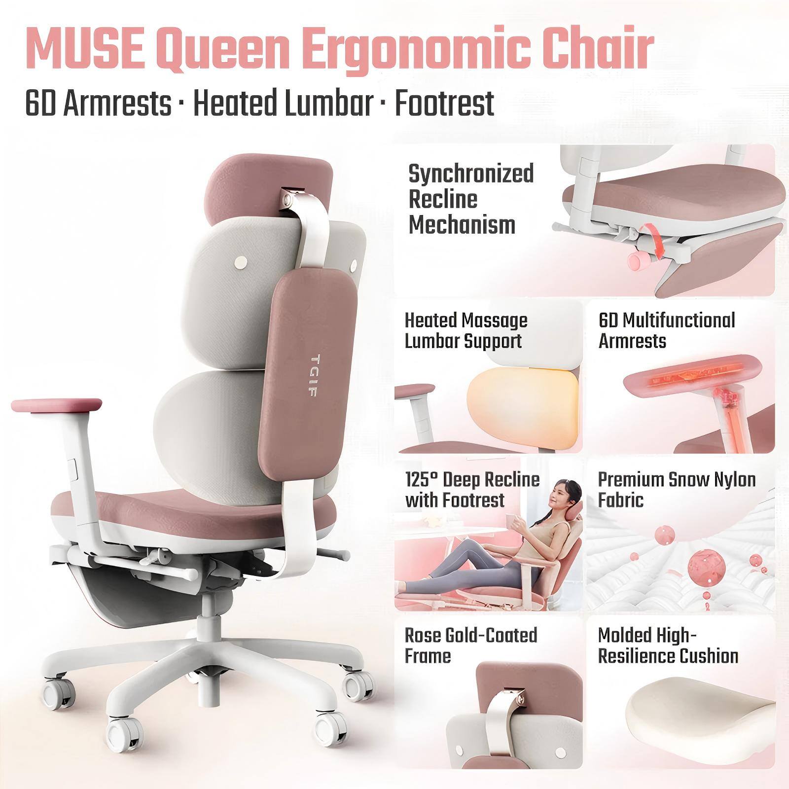 MUSE Queen Ergonomic Chair  
6D Armrests  
Heated Lumbar  
Footrest  
Synchronized Recline Mechanism  
Heated Massage Lumbar Support  
6D Multifunctional Armrests  
125° Deep Recline with Footrest  
Premium Snow Nylon Fabric  
Rose Gold-Coated Frame  
Molded High-Resilience Cushion