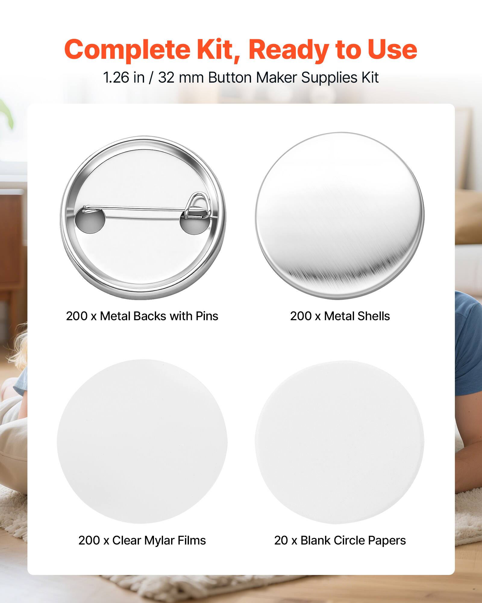 Complete Kit, Ready to Use  
1.26 in / 32 mm Button Maker Supplies Kit  
200 x Metal Backs with Pins  
200 x Metal Shells  
200 x Clear Mylar Films  
20 x Blank Circle Papers
