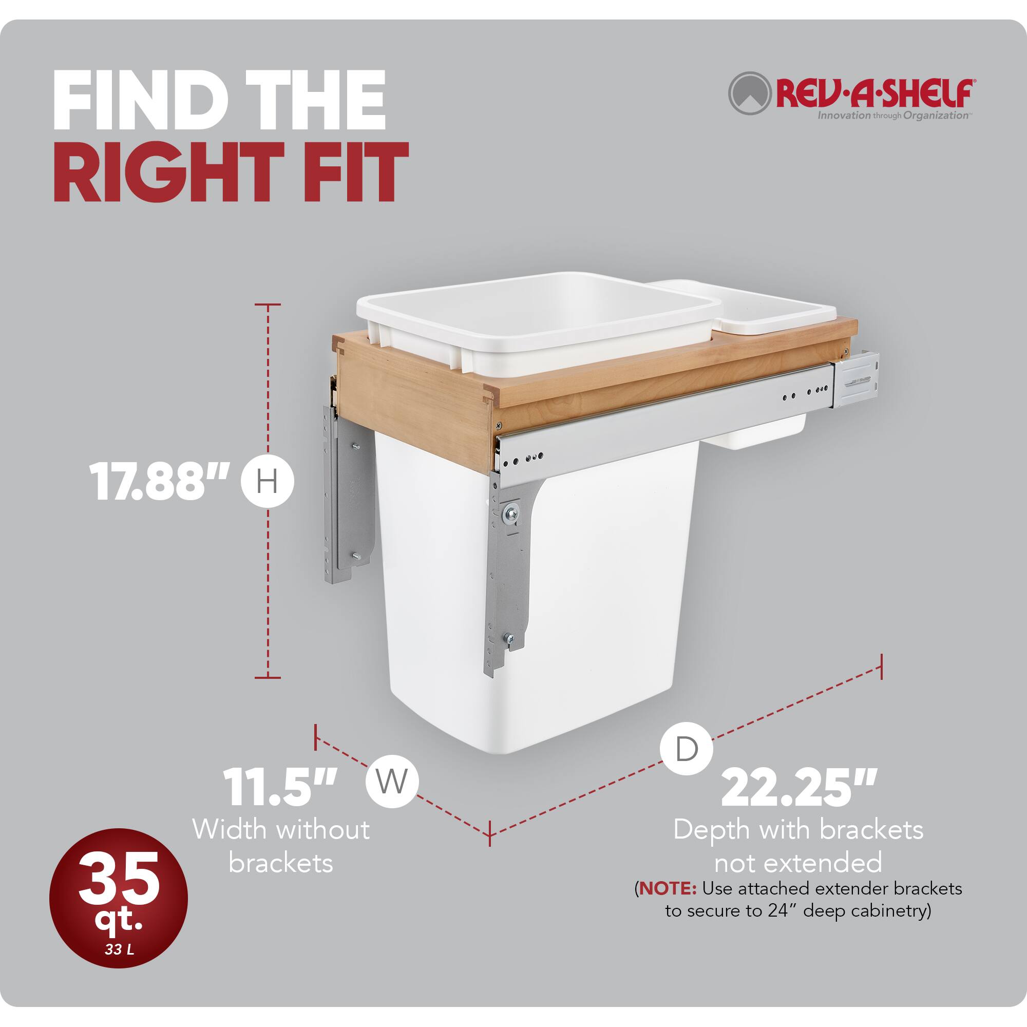 FIND THE RIGHT FIT

RED•A•SHELF Innovation through Organization

17.88" H  
11.5" W (Width without brackets)  
35 qt. (33 L)  
22.25" D (Depth with brackets not extended)  

(NOTE: Use attached extender brackets to secure to 24" deep cabinetry)
