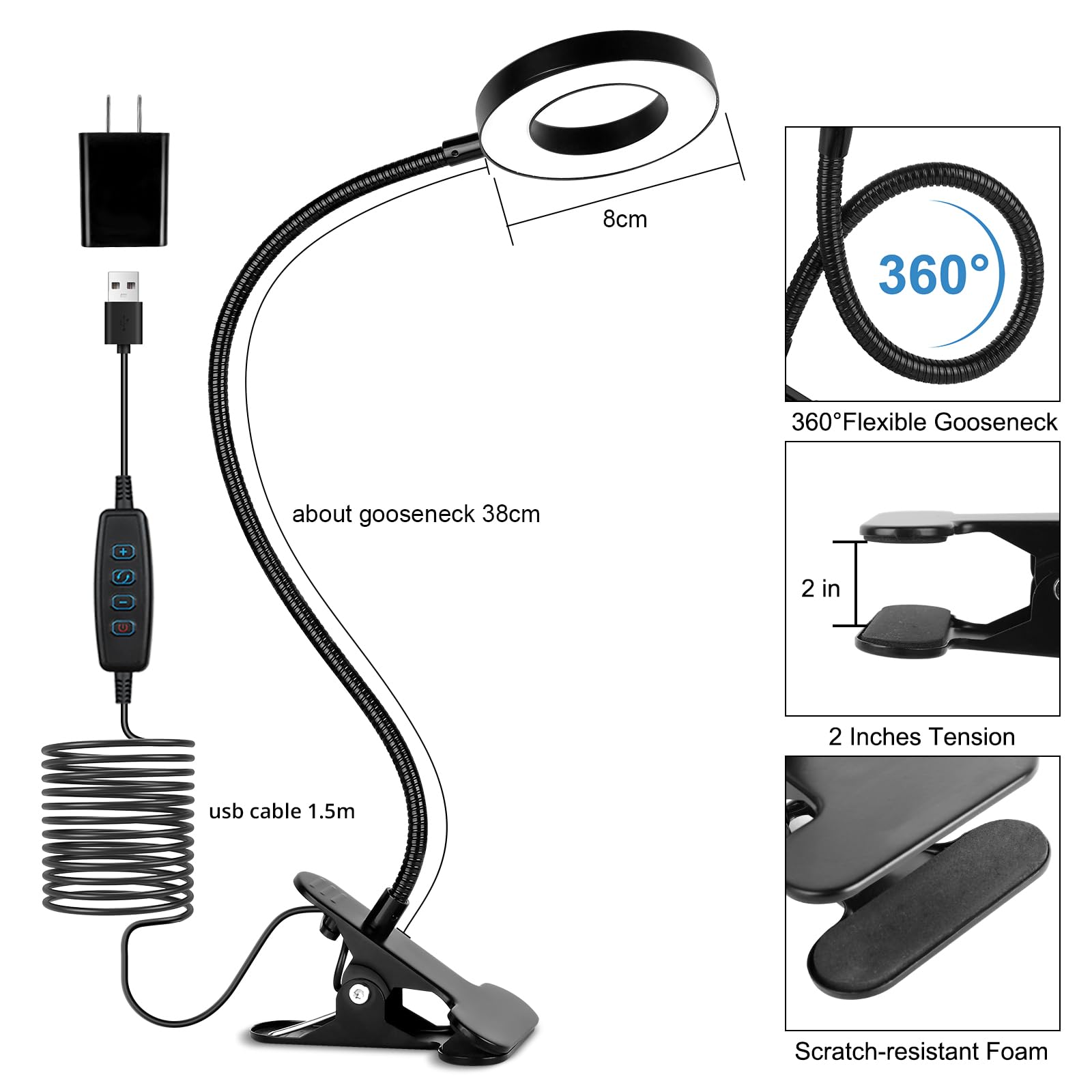 8cm  
360° Flexible Gooseneck  
about gooseneck 38cm  
usb cable 1.5m  
2 Inches Tension  
Scratch-resistant Foam