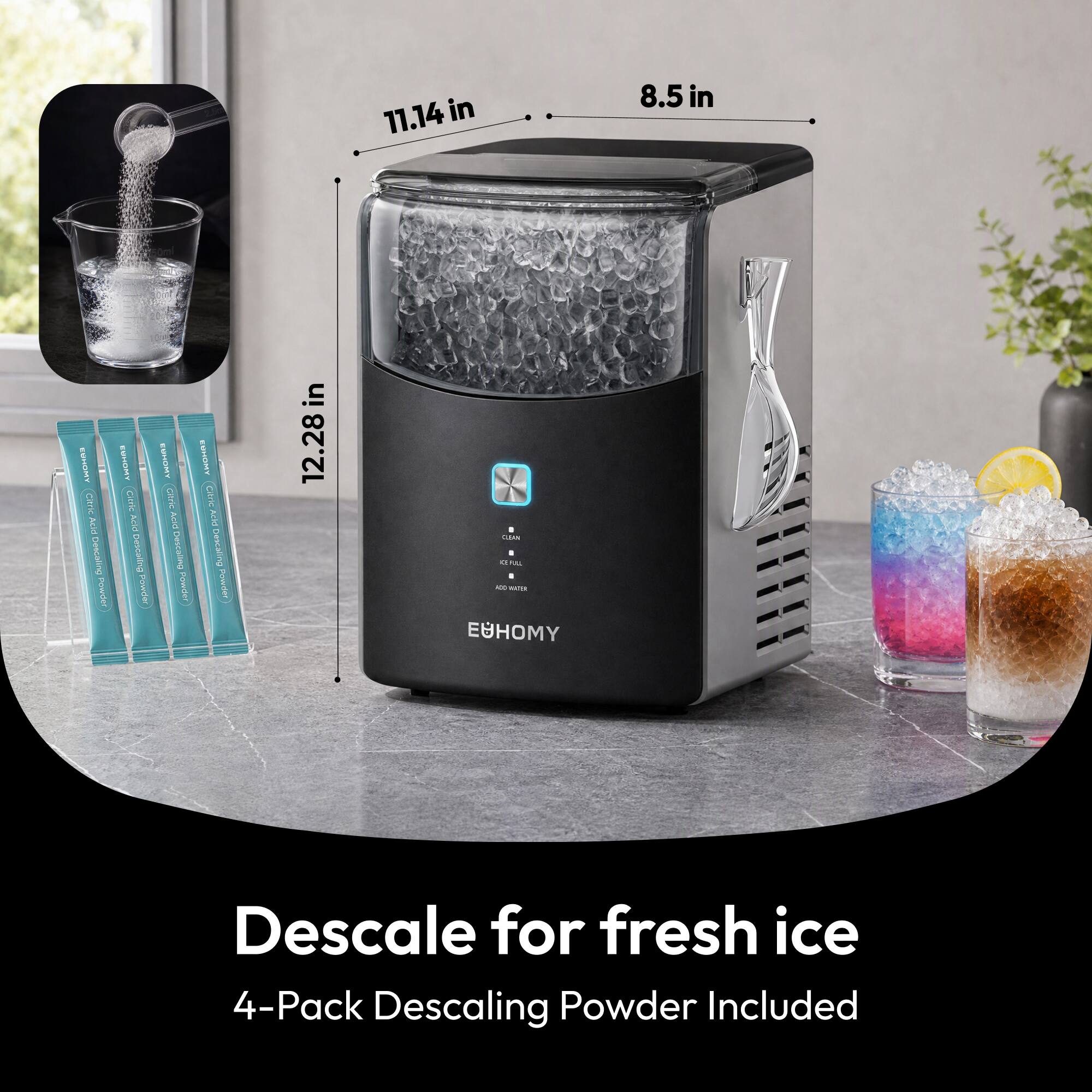 11.14 in  
8.5 in  
12.28 in  

EUHOMY Citric Acid Descaling Powder  

CLEAN  
C  
REL  
I  
ADD WATER  

Descaling for fresh ice  
4-Pack Descaling Powder Included
