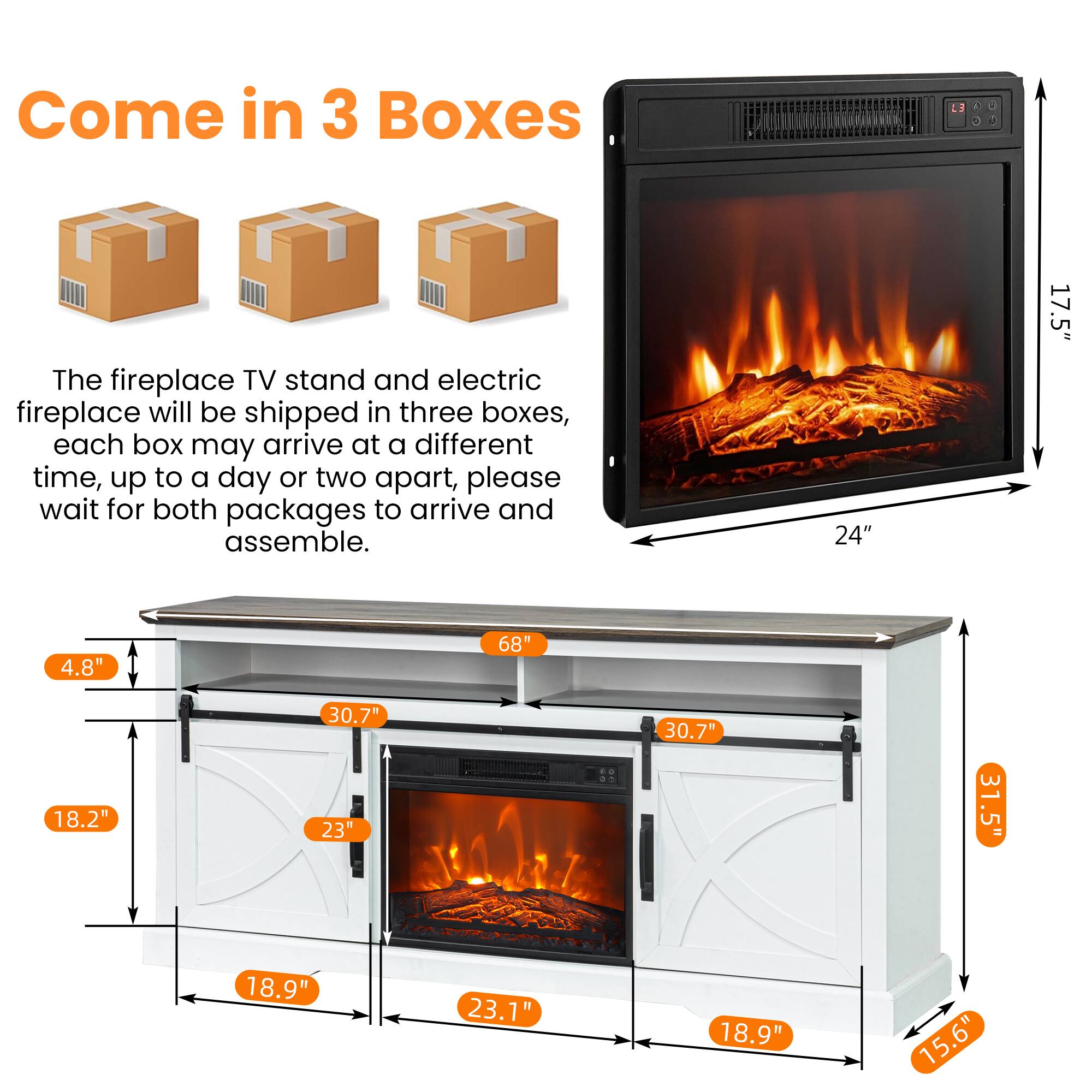 Come in 3 Boxes

The fireplace TV stand and electric fireplace will be shipped in three boxes, each box may arrive at a different time, up to a day or two apart, please wait for both packages to arrive and assemble.

Dimensions:
- 24" (width)
- 17.5" (height)
- 4.8" (depth)
- 68" (length)
- 18.2" (height)
- 30.7" (width)
- 23" (height)
- 30.7" (width)
- 31.5" (height)
- 18.9" (depth)
- 23.1" (width)
- 18.9" (depth)
- 15.6" (height)