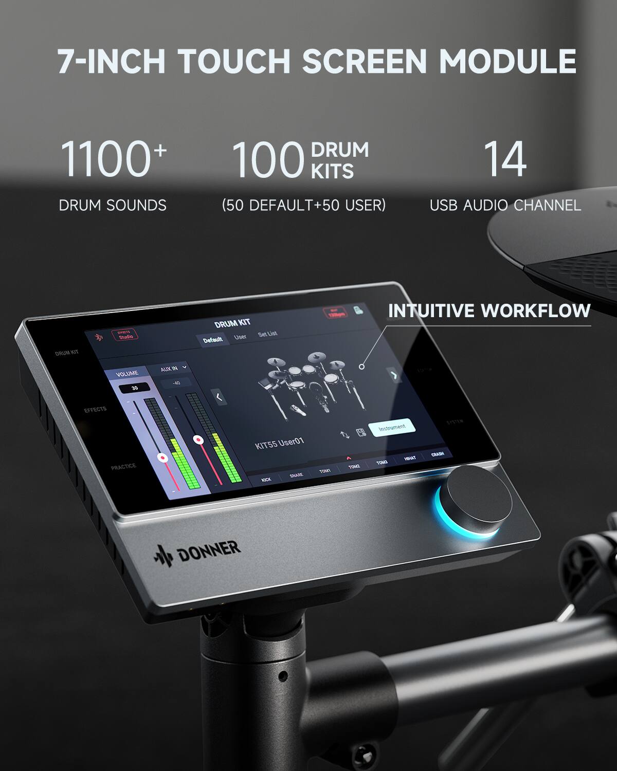 7-INCH TOUCH SCREEN MODULE  
1100+ DRUM SOUNDS  
100 DRUM KITS (50 DEFAULT + 50 USER)  
14 USB AUDIO CHANNEL  

INTUITIVE WORKFLOW  
VOLUME 30  
EFFECTS  
PRACTICE  

DRUM KIT Set  
Default User  
User01  
SHARE  
RICK  
TOME  
TONG  
Instrument  
TOM1  
TOM2  
TOM3  
TOM4  
CRASH  
CAAMA / DONNER