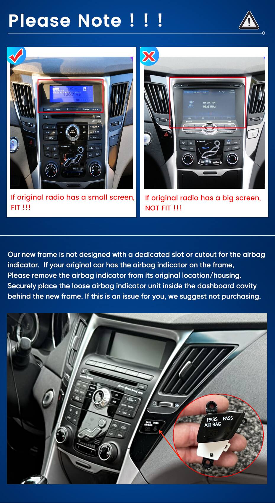 Please Note !!!  
-- 106.7  
STATION 98.6 MH2  
XXXXXXXXXXXXXXXXXXXXXXXXXXXXXXXXXX  
ACTORIES  
BA  
T.PL  
W  
If original radio has a small screen, FIT !!!  
If original radio has a big screen, NOT FIT !!!  
Our new frame is not designed with a dedicated slot or cutout for the airbag indicator. If your original car has the airbag indicator on the frame, Please remove the airbag indicator from its original location/housing. Securely place the loose airbag indicator unit inside the dashboard cavity behind the new frame. If this is an issue for you, we suggest not purchasing.  
PASS  
PASS PASS AIR BAG