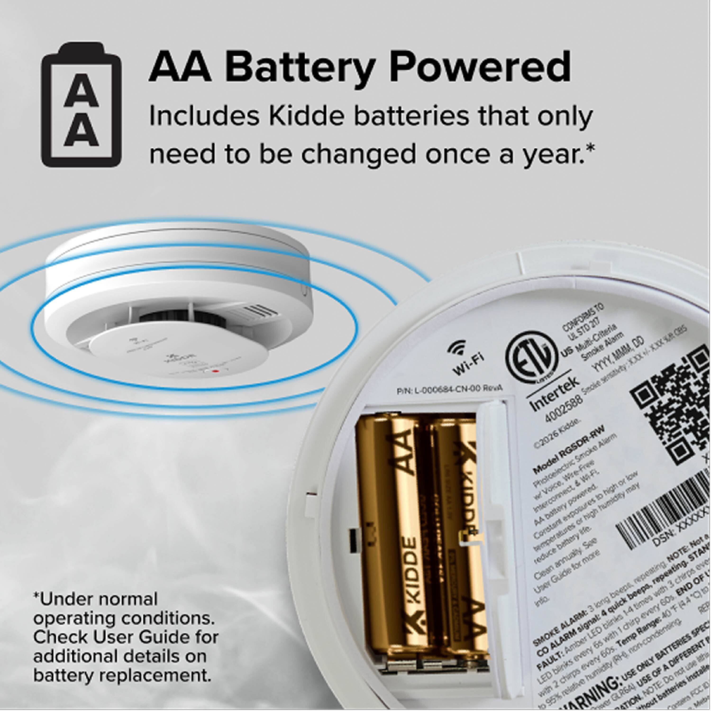 AA Battery Powered  
Includes Kidde batteries that only need to be changed once a year.*  
*Under normal operating conditions. Check User Guide for additional details on battery replacement.

Wi-Fi  
Intertek  
Smoke Alarm  
Model: RGSDR-RW  
Photoelectric Smoke Alarm  
AA Battery Powered  
Kidde  
FCC ID: KIDDE RGSDR-RW  
UL 217:2020  
UL 268:2020  
ETL  
PN: L-000684-CN-00 RevA  
4002588  
DSN: XXXXX  
WARNING:  
- Do not use non-rechargeable batteries.  
- Clean the alarm regularly.  
- Replace batteries annually.  
- Test the alarm monthly.  
- Follow the User Guide for proper installation and maintenance.  

Smoke Alarm: LED blinks with 1 chirp every 60s.  
Fault: LED blinks every 60s.  
End of Life: 3 chirps every minute for 1 minute.  
Low Battery: 4 chirps every minute for 1 minute.  

*Under normal operating conditions. Check User Guide for additional details on battery replacement