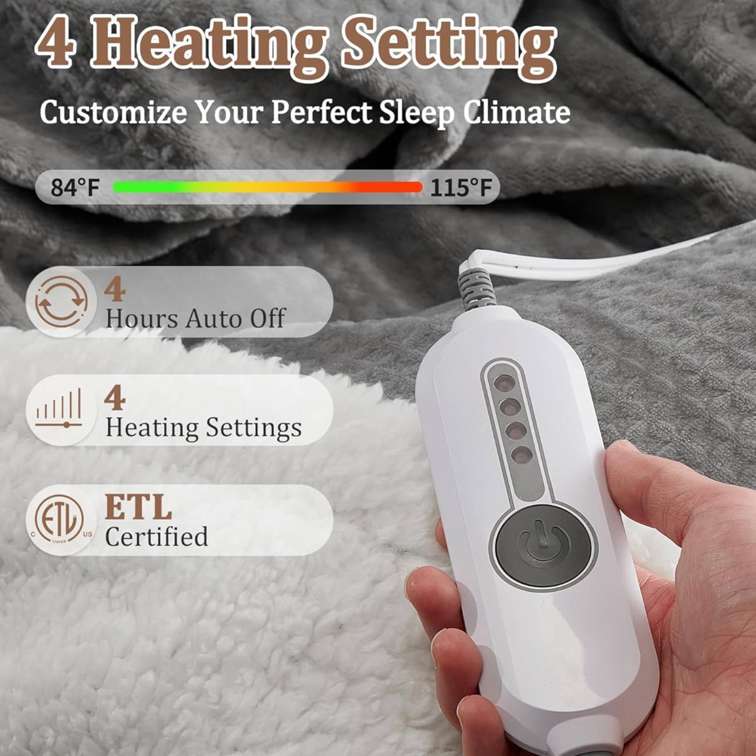 4 Heating Setting  
Customize Your Perfect Sleep Climate  

84°F  
115°F  

4 Hours Auto Off  
4 Heating Settings  

ETL Certified