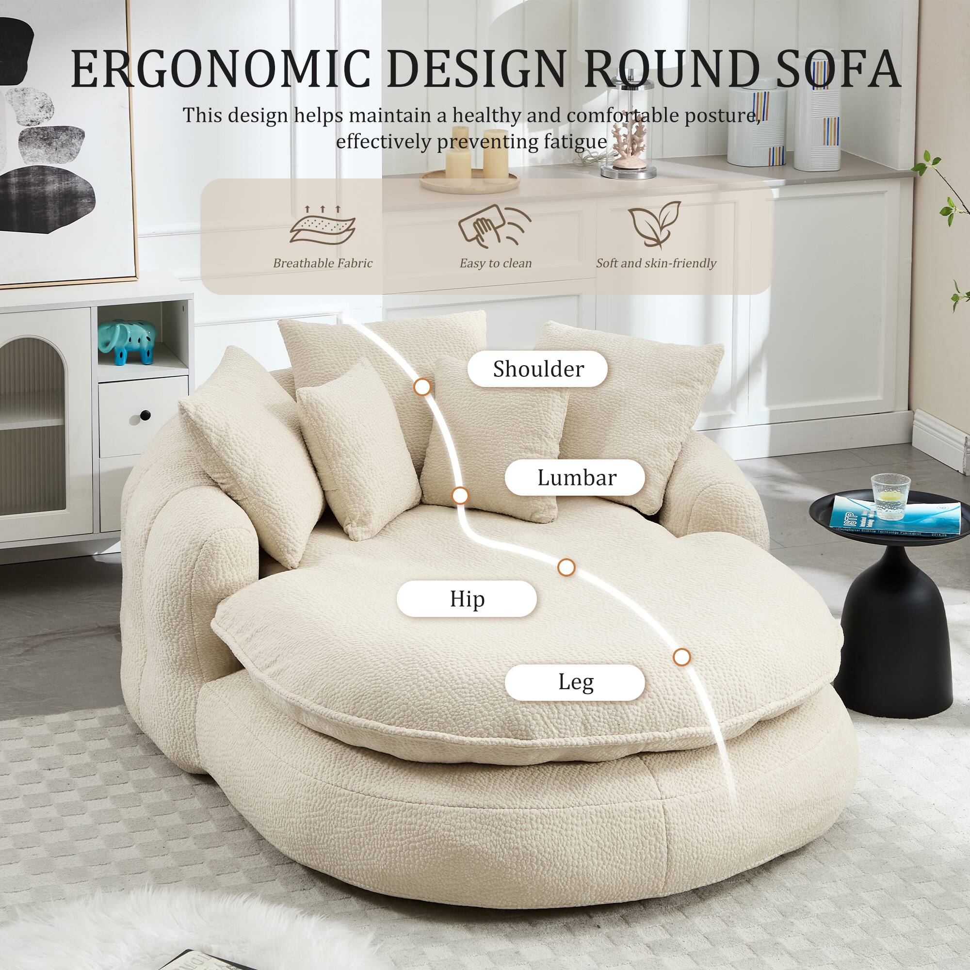 ERGONOMIC DESIGN ROUND SOFA

This design helps maintain a healthy and comfortable posture, effectively preventing fatigue.

- Breathable Fabric
- Easy to clean
- Soft and skin-friendly

Shoulder  
Lumbar  
Hip  
Leg