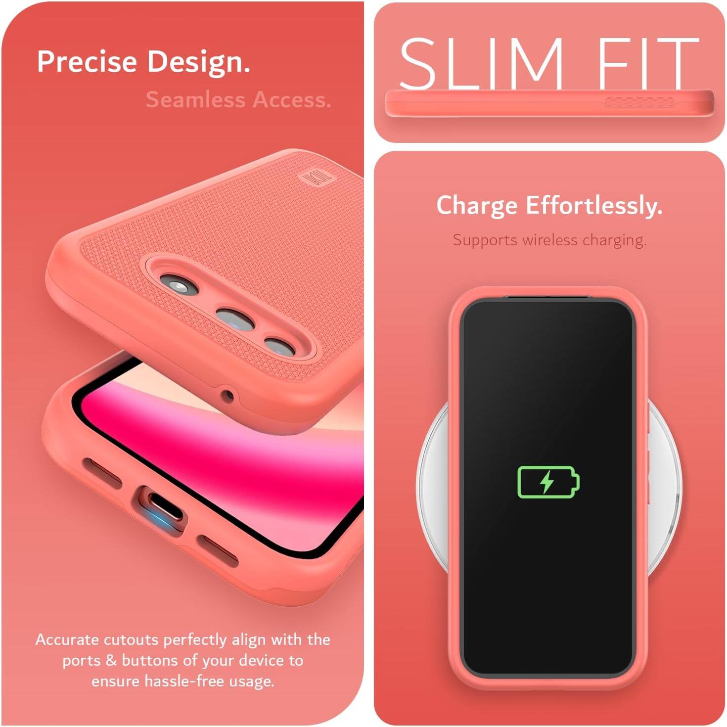 Precise Design.  
Seamless Access.  

SLIM FIT  

Charge Effortlessly.  
Supports wireless charging.  

Accurate cutouts perfectly align with the ports & buttons of your device to ensure hassle-free usage.