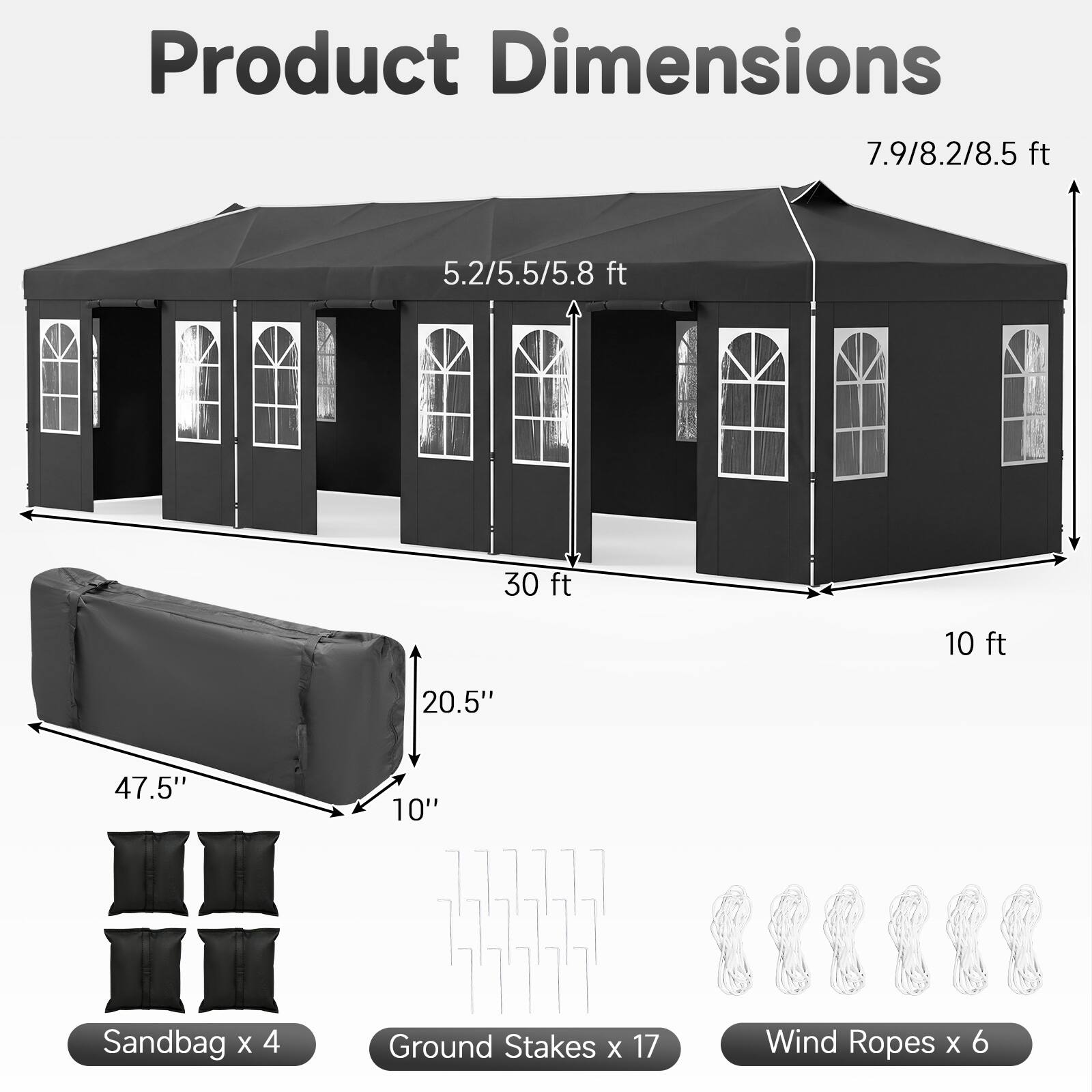 Product Dimensions:  
7.9/8.2/8.5 ft  
5.2/5.5/5.8 ft  
30 ft  
10 ft  
20.5"  
47.5"  
10"  
Sandbag x 4  
Ground Stakes x 17  
Wind Ropes x 6