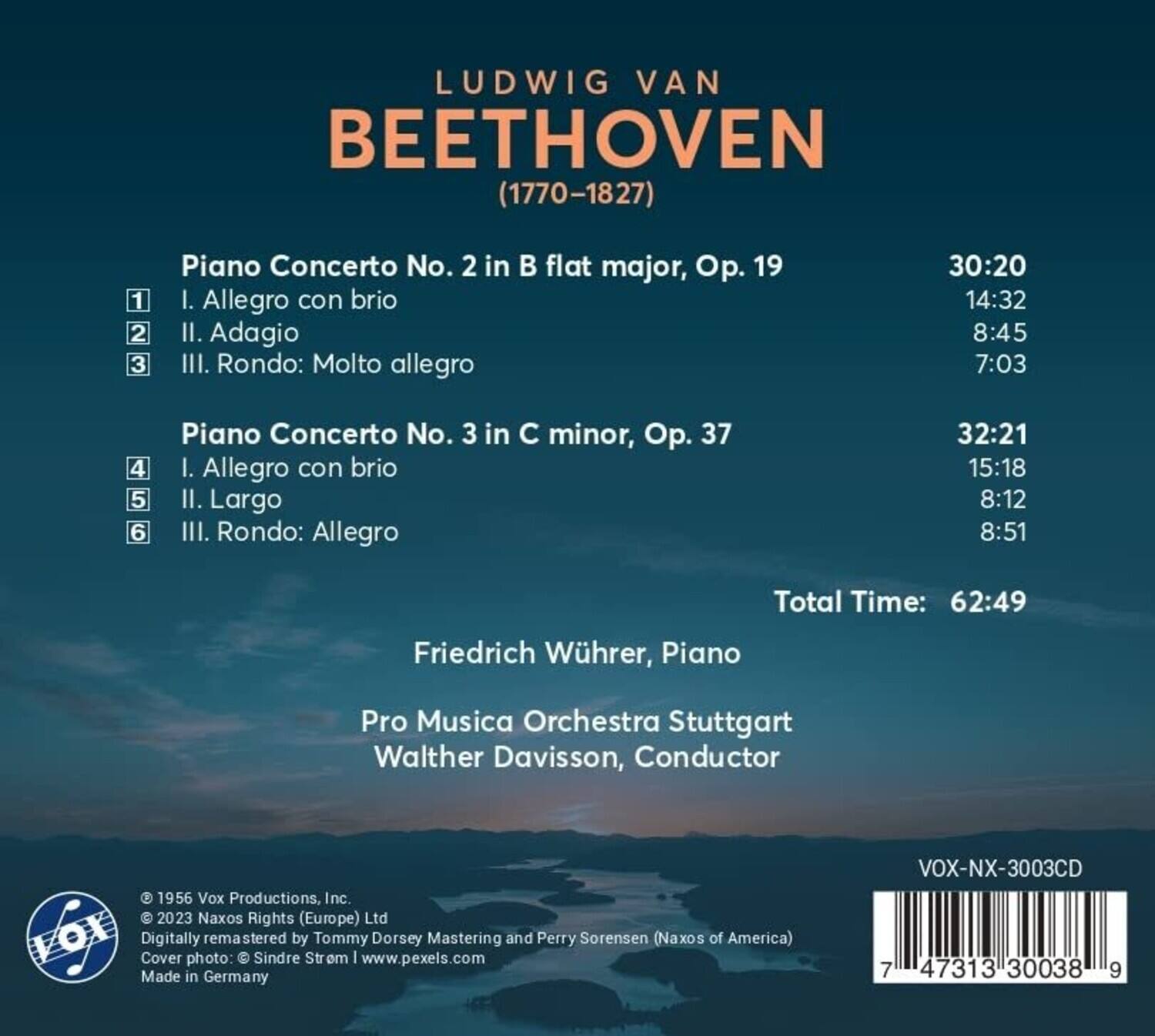 LUDWIG VAN BEETHOVEN (1770-1827)

Piano Concerto No. 2 in B flat major, Op. 19  
1. Allegro con brio  
2. Adagio  
3. Rondo: Molto allegro  
30:20  
14:32  
8:45  
7:03  

Piano Concerto No. 3 in C minor, Op. 37  
4. Allegro con brio  
5. Largo  
6. Rondo: Allegro  
32:21  
15:18  
8:12  
8:51  

Total Time: 62:49  

Friedrich Wührer, Piano  
Pro Musica Orchestra Stuttgart  
Walther Davison, Conductor  

© 1956 Vox Productions, Inc.  
© 2023 Naxos Rights (Europe) Ltd  
Digitally remastered by Tommy Dorsey Mastering and Perry Sorensen (Naxos of America)  
Cover photo: © Sindre Strem | www.pexels.com  
Made in Germany  

VOX-NX-300