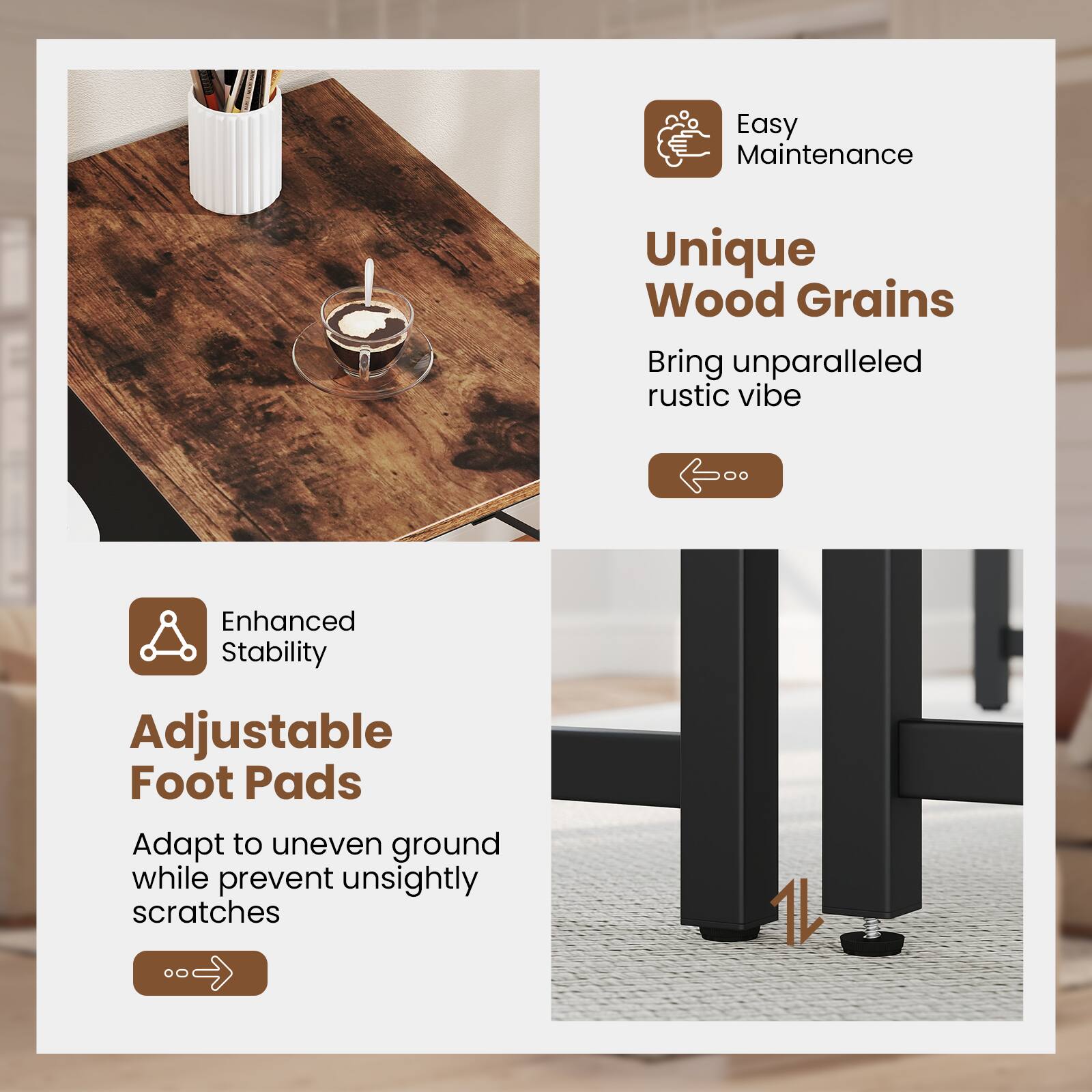 Easy Maintenance, Unique Wood Grains, Bring unparalleled rustic vibe, Enhanced Stability, Adjustable Foot Pads, Adapt to uneven ground while prevent unsightly scratches