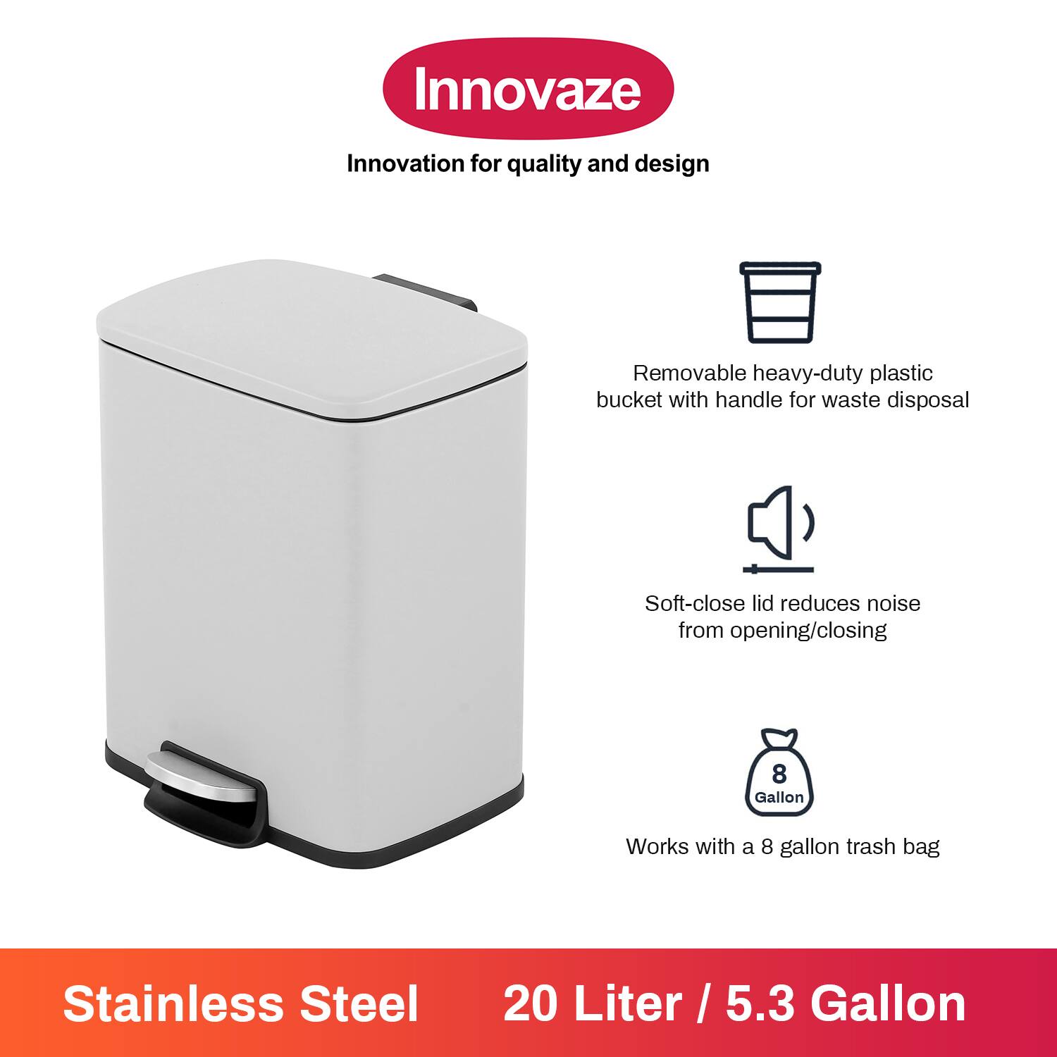 Innovaze  
Innovation for quality and design  

- Removable heavy-duty plastic bucket with handle for waste disposal  
- Soft-close lid reduces noise from opening/closing  
- Works with a 8 gallon trash bag  

Stainless Steel  
20 Liter / 5.3 Gallon