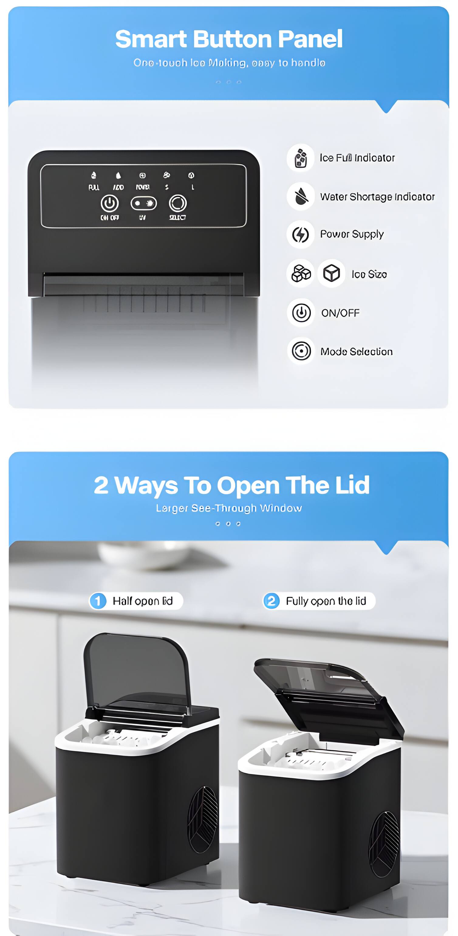 Smart Button Panel  
One-touch ice Making, easy to handle

Ice Full Indicator  
Water Shortage Indicator  
Power Supply  
Ice Size  
ON/OFF  
Mode Selection

2 Ways To Open The Lid  
Larger See-Through Window  
1. Half open lid  
2. Fully open the lid