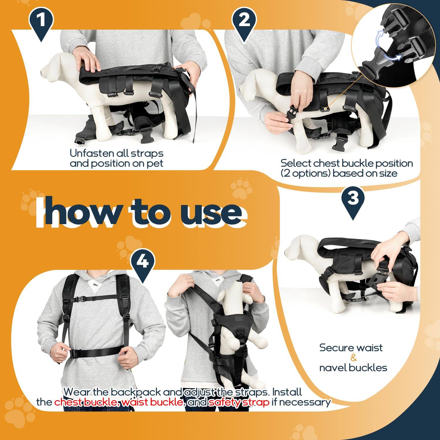 1. Unfasten all straps and position on pet

2. Select chest buckle position (2 options) based on size

3. Secure waist & navel buckles

4. Wear the backpack and adjust the straps. Install the chest buckle, waist buckle, and safety strap if necessary