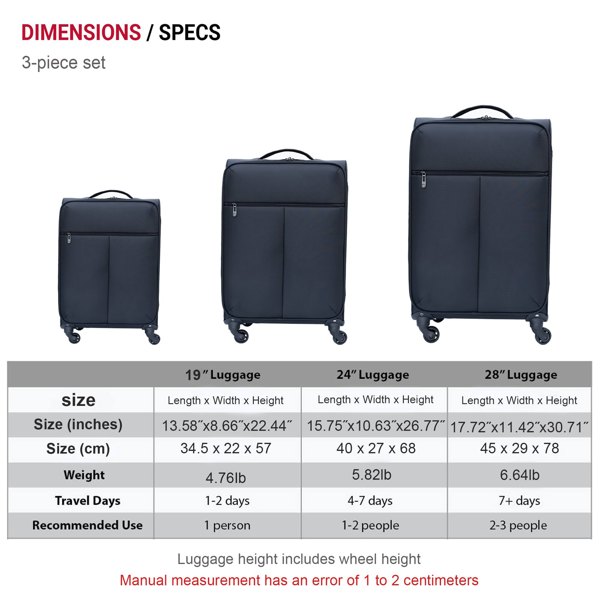 **DIMENSIONS / SPECS**

**3-piece set**

| Size | 19" Luggage | 24" Luggage | 28" Luggage |
|------|-------------|-------------|-------------|
| **Size (inches)** | 13.58"x8.66"x22.44" | 15.75"x10.63"x26.77" | 17.72"x11.42"x30.71" |
| **Size (cm)** | 34.5 x 22 x 57 | 40 x 27 x 68 | 45 x 29 x 78 |
| **Weight** | 4.76lb | 5.82lb | 6.64lb |
| **Travel Days** | 1-2 days | 4-7 days | 7+ days |
| **Recommended Use** | 1 person | 1-2 people | 2-3 people |

*Luggage height includes wheel height*

*Manual measurement has an error of 1 to 2 centimeters*