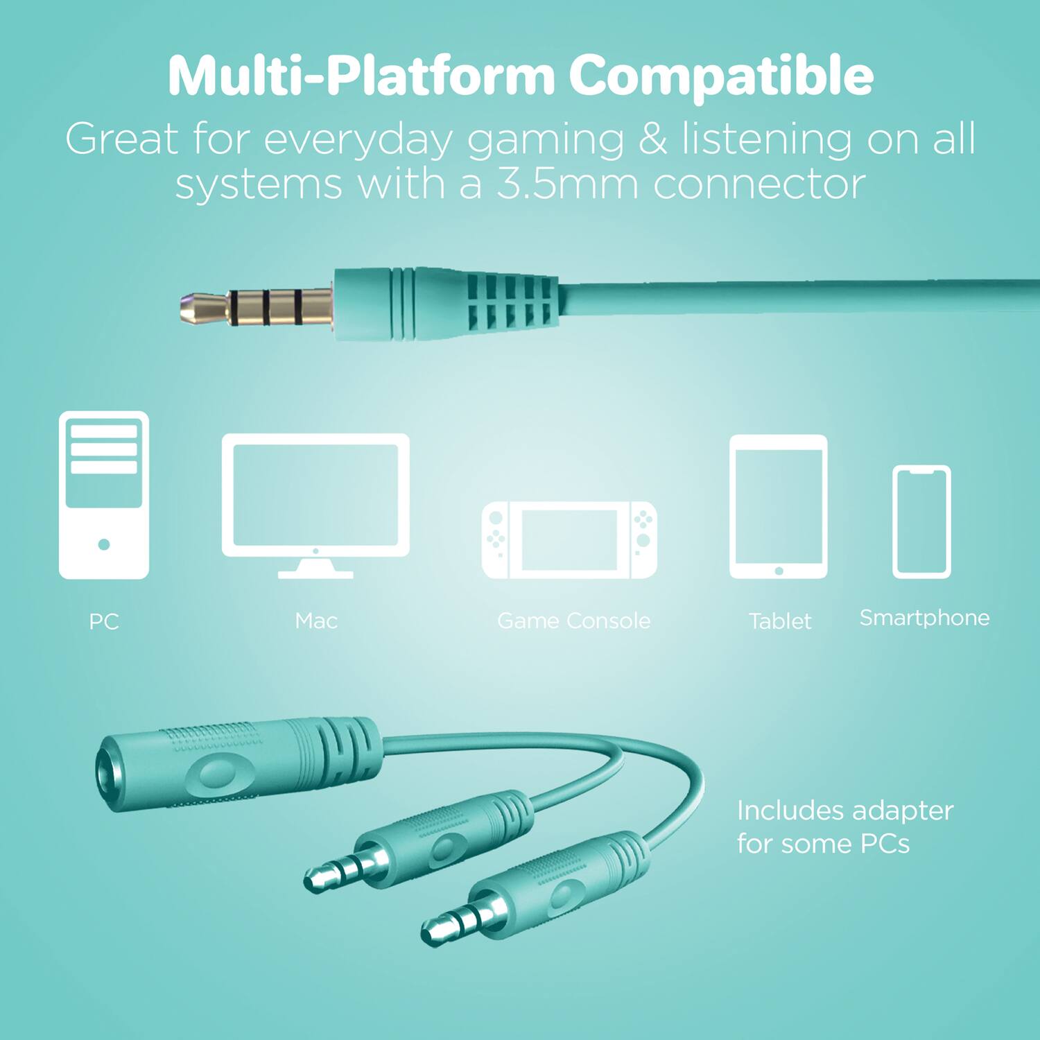 Multi-Platform Compatible  
Great for everyday gaming & listening on all systems with a 3.5mm connector  

PC  
Mac  
Game Console  
Tablet  
Smartphone  

Includes adapter for some PCs