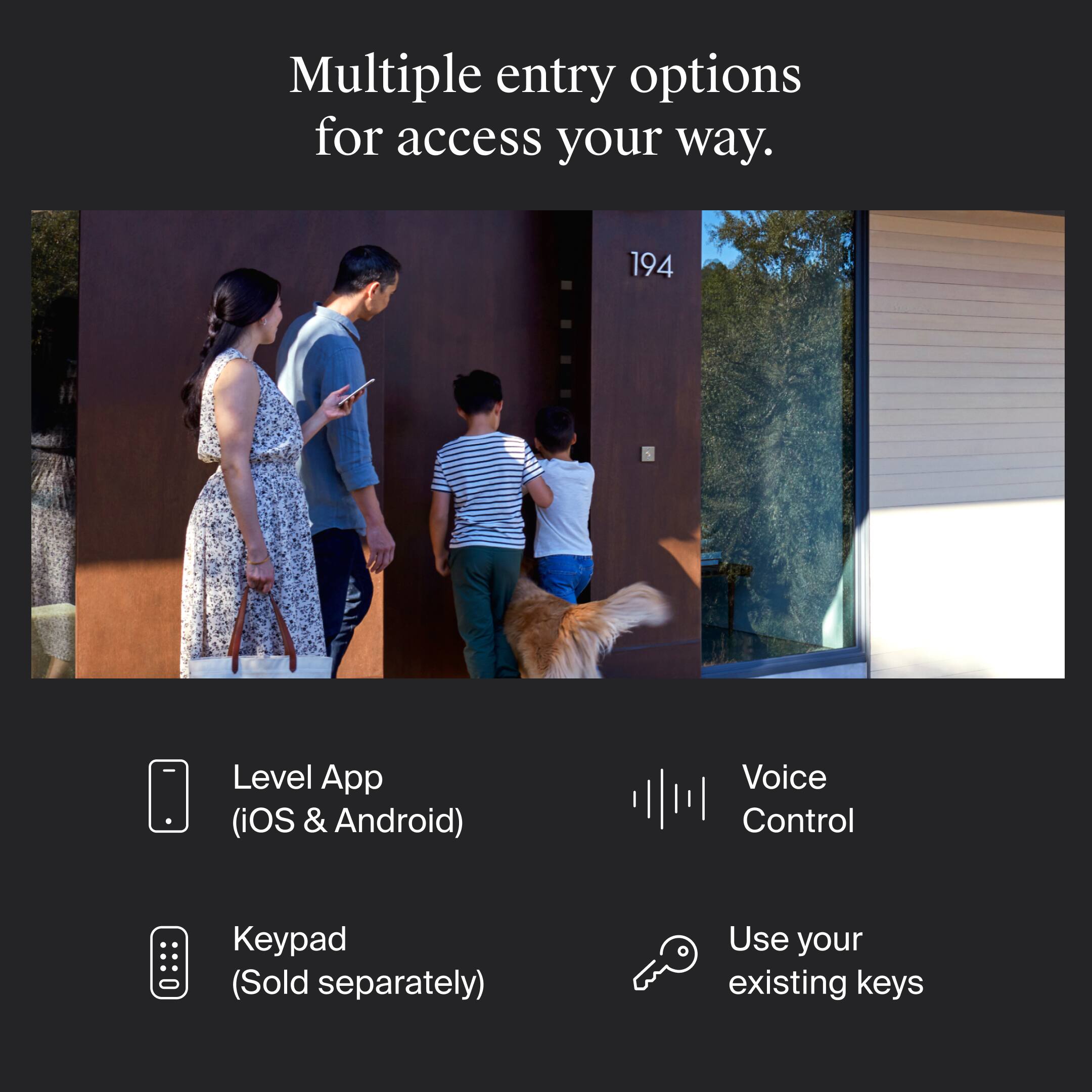 Multiple entry options for access your way.

- Level App (iOS & Android)
- Keypad (Sold separately)
- Voice Control
- Use your existing keys