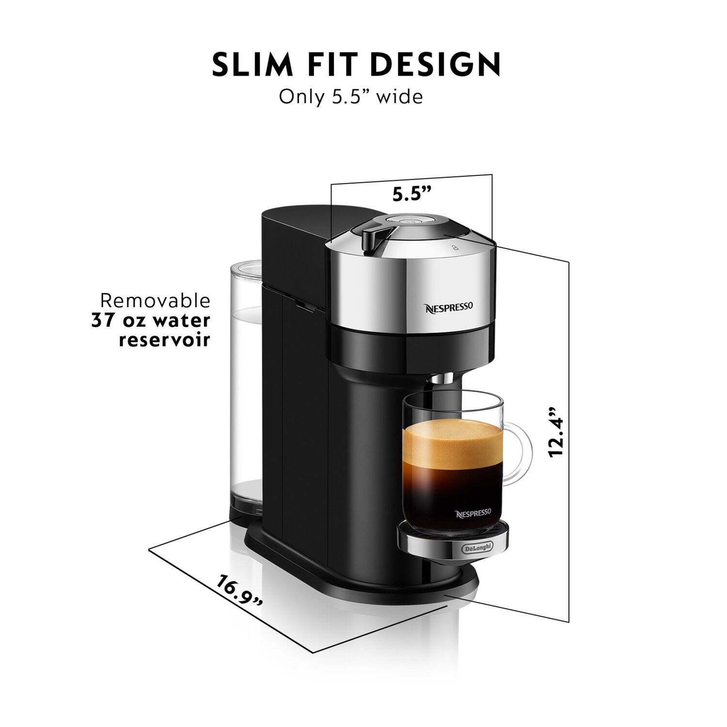 SLIM FIT DESIGN  
Only 5.5" wide  
5.5"  
Removable 37 oz water reservoir  
12.4"  
16.9"  
NESPRESSO  
Delonghi