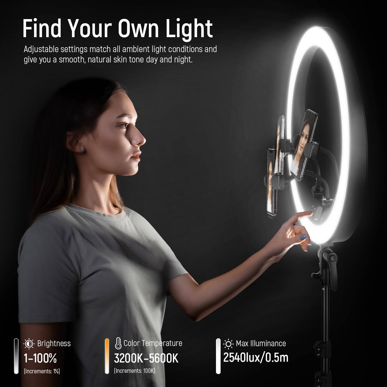 Find Your Own Light

Adjustable settings match all ambient light conditions and give you a smooth, natural skin tone day and night.

Brightness 1-100% (Increments: 1%)

Color Temperature 3200K-5600K (Increments: 100K)

Max Illuminance 2540lux/0.5m