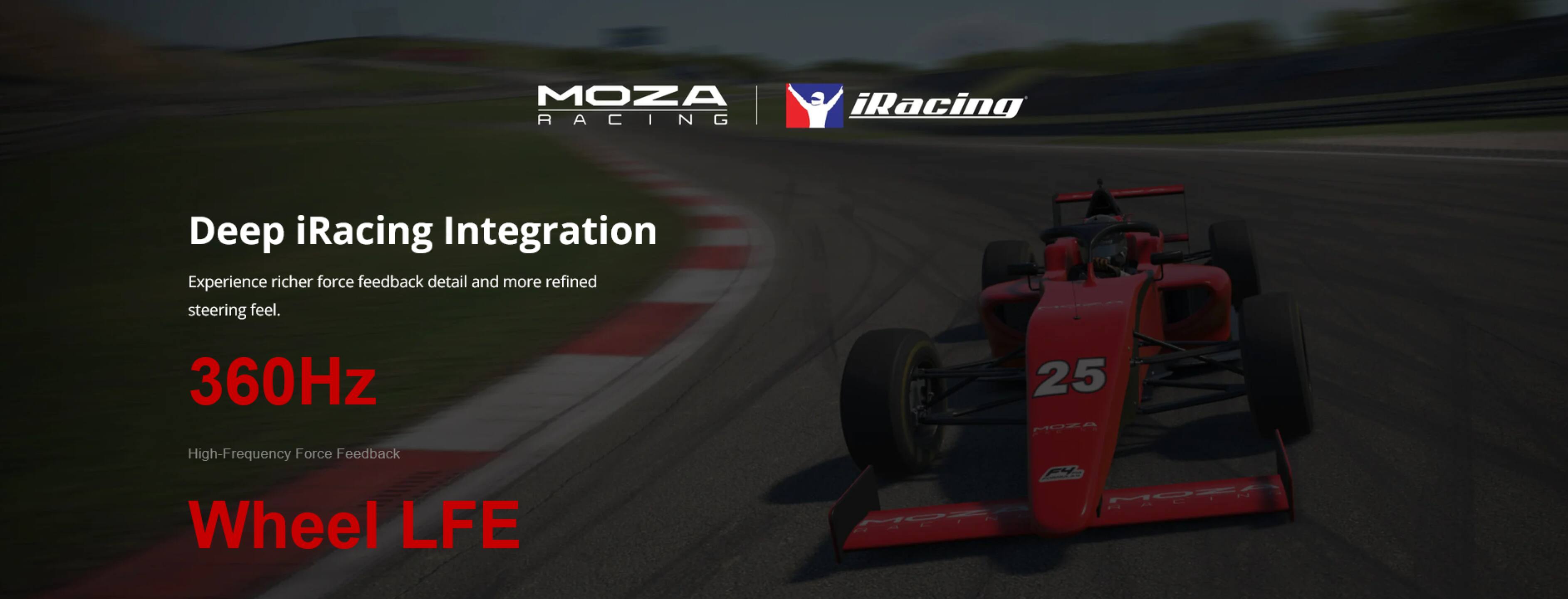MOZA RACING  
iRacing  
Deep iRacing Integration  
Experience richer force feedback detail and more refined steering feel.  
360Hz  
High-Frequency Force Feedback Wheel LFE