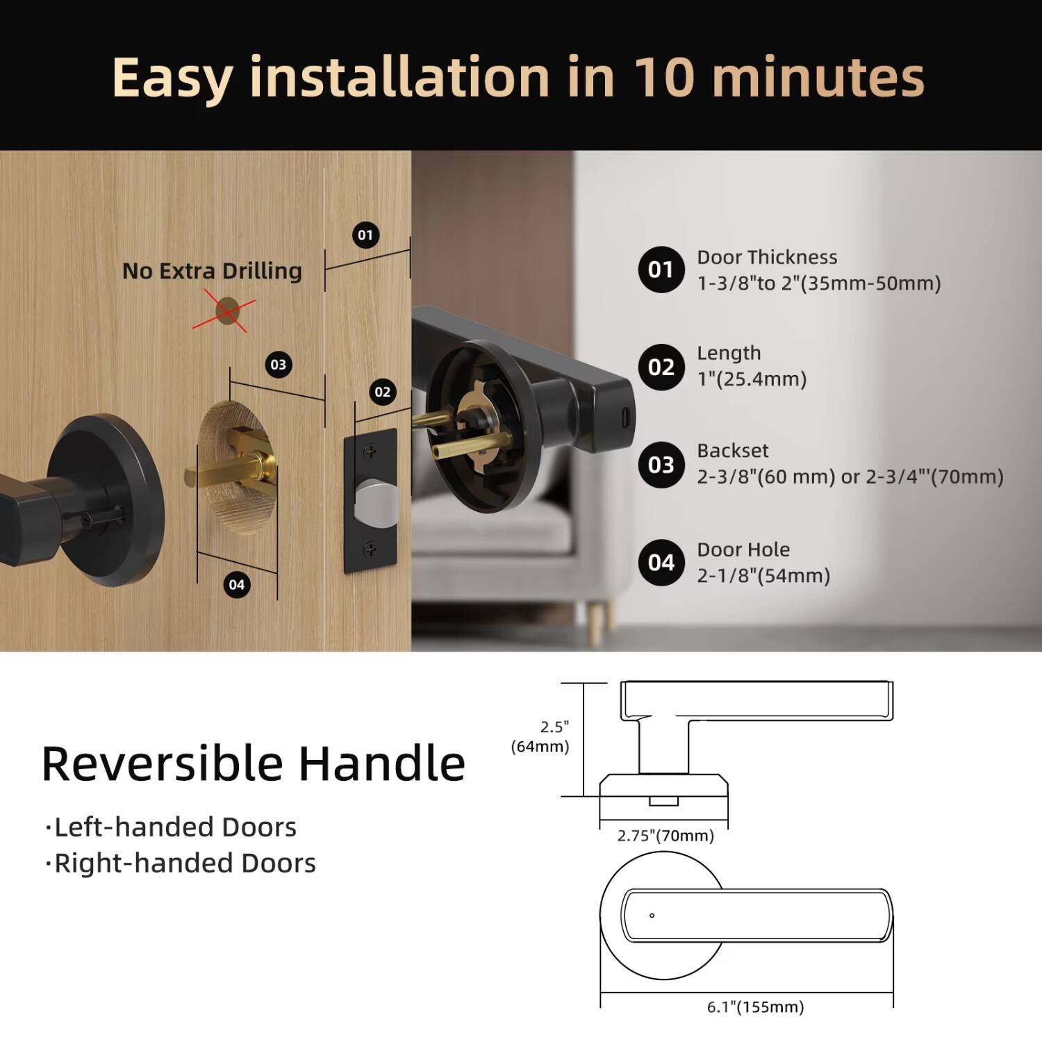 Easy installation in 10 minutes  
No Extra Drilling  

01 Door Thickness  
1-3/8" to 2" (35mm-50mm)  

02 Length  
1" (25.4mm)  

03 Backset  
2-3/8" (60 mm) or 2-3/4" (70mm)  

04 Door Hole  
2-1/8" (54mm)  

Reversible Handle  
- Left-handed Doors  
- Right-handed Doors  

2.5" (64mm)  
2.75" (70mm)  
6.1" (155mm)