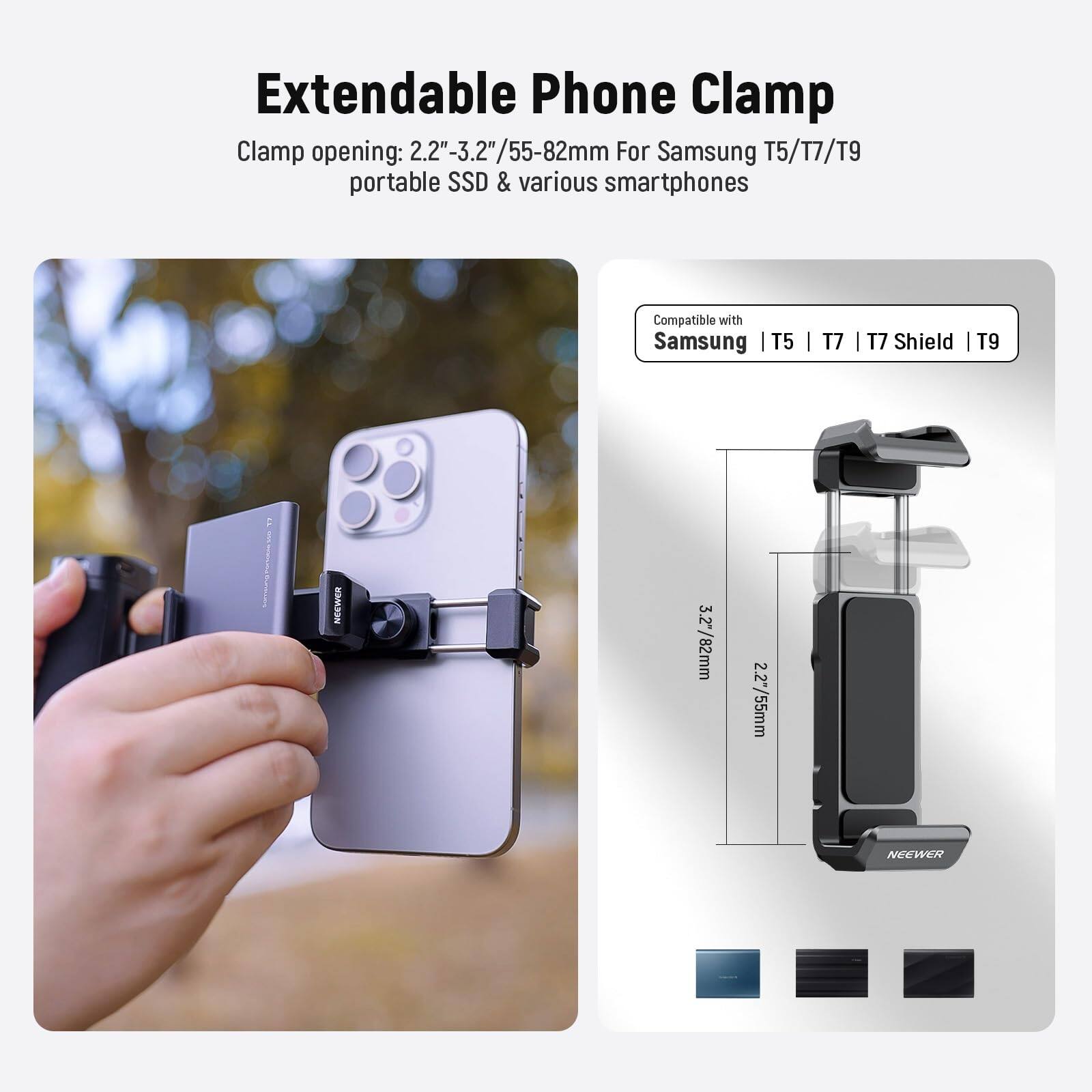 Extendable Phone Clamp  
Clamp opening: 2.2"-3.2"/55-82mm  
For Samsung T5/T7/T9 portable SSD & various smartphones  
Compatible with Samsung T5 | T7 | T7 Shield | T9  

NEEWER 3.2"/82mm  
NEEWER 2.2"/55mm