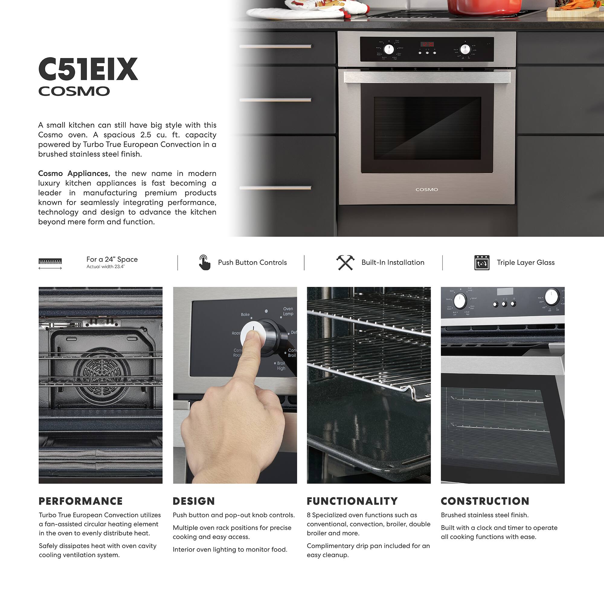 C51EIX COSMO

A small kitchen can still have big style with this Cosmo oven. A spacious 2.5 cu. ft. capacity powered by Turbo True European Convection in a brushed stainless steel finish.

Cosmo Appliances, the new name in modern luxury kitchen appliances is fast becoming a leader in manufacturing premium products known for seamlessly integrating performance, technology and design to advance the kitchen beyond mere form and function.

For a 24" Space  
Actual width 23.4"

Push Button Controls

Built-In Installation

Triple Layer Glass

PERFORMANCE  
Turbo True European Convection utilizes a fan-assisted circular heating element in the oven to evenly distribute heat.  
Safety dissipates heat with oven cavity cooling ventilation system.

DESIGN  
Push button and pop-out knob controls.  
Multiple oven rack positions for precise cooking and easy access.  
Interior oven lighting to monitor food.

FUNCTIONALITY  
8 Specialized oven functions such as conventional, convection, broiler, double broiler and more.  
Complimentary drip pan included for an easy cleanup.

CONSTRUCTION  
Brushed stainless steel finish.  
Built with a clock and timer to operate all cooking functions with ease.