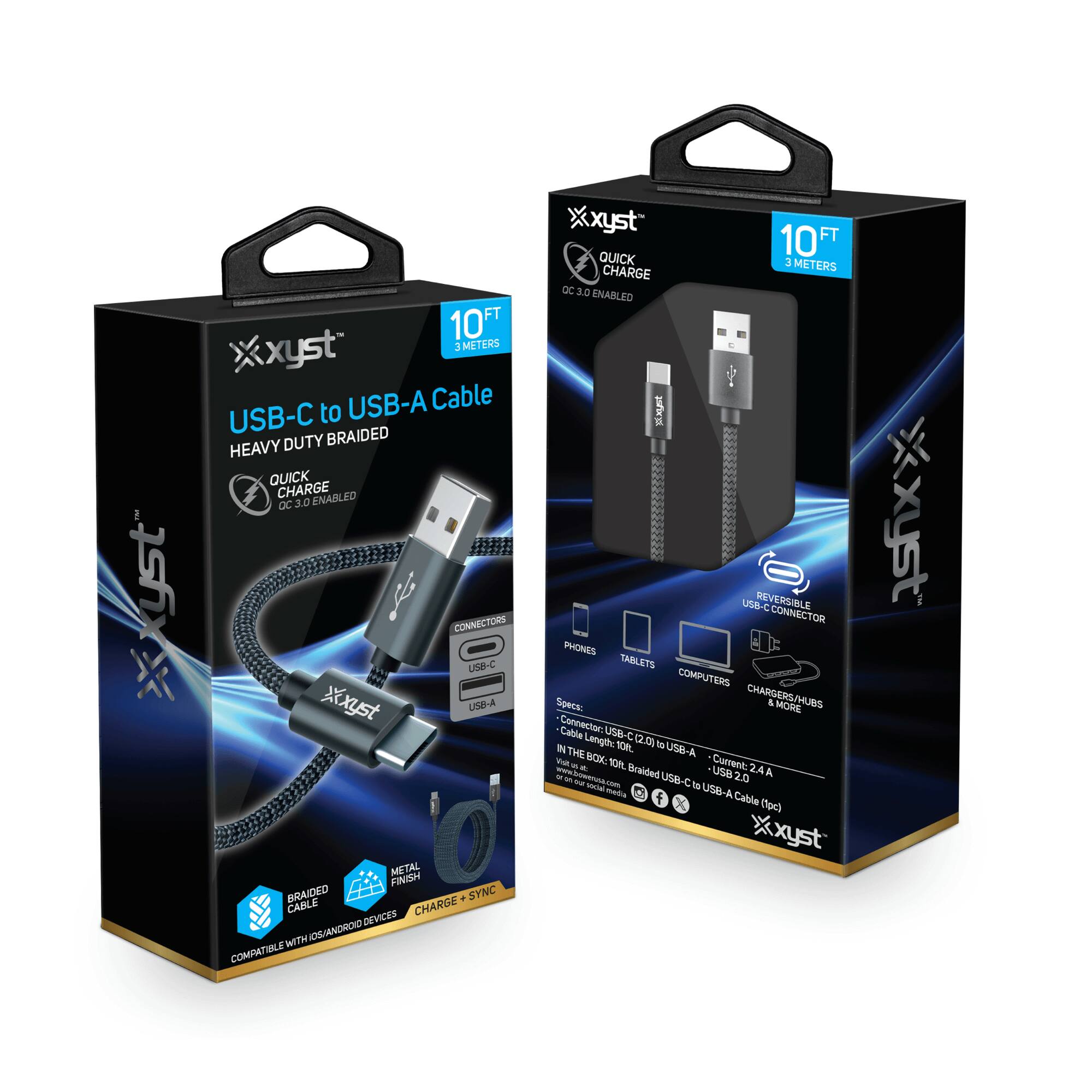 Xyst USB-C to USB-A Cable  
HEAVY DUTY BRAIDED  
QUICK CHARGE OC 3.0 ENABLED  

10 FT  
3 METERS  

CONNECTORS  
USB-C  
USB-A  

BRAIDED CABLE  
METAL FINISH  
CHARGE + SYNC  

COMPATIBLE WITH iOS/ANDROID DEVICES  

REVERSIBLE USB-C CONNECTOR  

SPEC:  
Connector: USB-C (2.0) to USB-A (2.0)  
Current: 2.4A  
Length: 10 FT (3 METERS)  
IN THE BOX: 10 FT Braided USB-C to USB-A Cable (1 pc)  

PHONES  
TABLETS  
COMPUTERS  
CHARGERS/HUBS & MORE  

Xyst