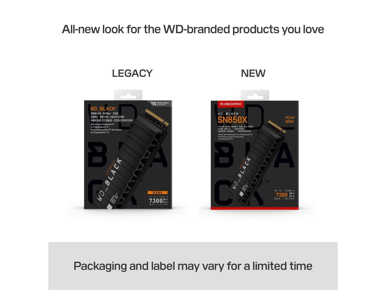 All-new look for the WD-branded products you love

LEGACY NEW

WD_BLACK SN850X NVMe SSD
GAME DRIVE HEATSINK
GAMING DISQUE DISSIPATEUR
Works with Desktop PC and PlayStation®5
Fonctionne avec PC de bureau et PlayStation®5

Packaging and label may vary for a limited time
